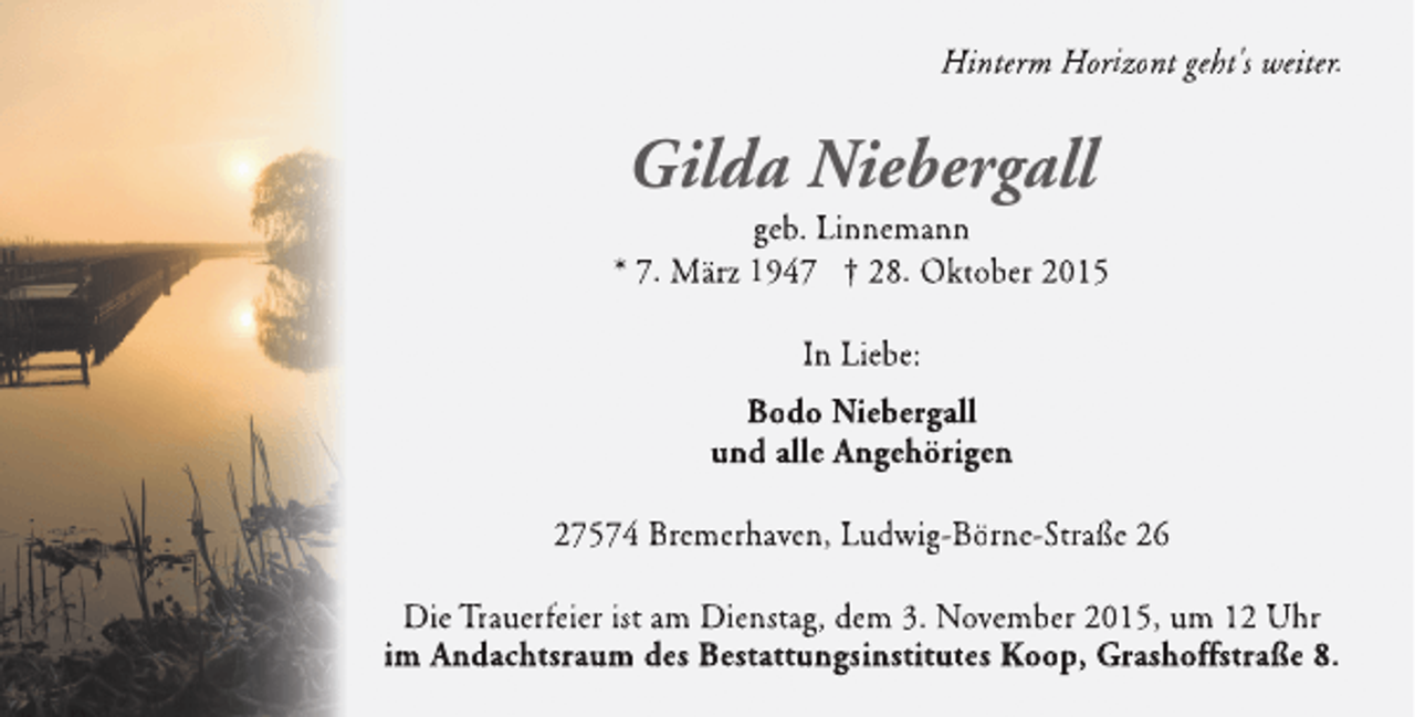 <p>Hinterm Horizont geht's weiter.</p><p>Gilda Niebergall</p><p>geb. Linnemann<br />* 7. März 1947 † 28. Oktober 2015<br />In Liebe:<br />Bodo Niebergall<br />und alle Angehörigen<br />n<br />27574 Bremerhaven, Ludwig-Börne-Straße 26<br />Die Trauerfeier ist am Dienstag, dem 3. November 2015, um 12 Uhr<br />im Andachtsraum des Bestattungsinstitutes Koop, Grashoff<br />n<br />ffstraße 8.<br />f</p>