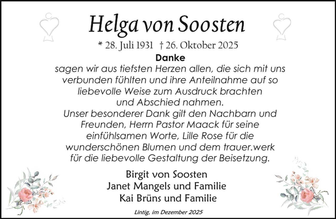 <p>* 28. Juli 1931 † 26. Oktober 2025</p>
<p>Danke<br />sagen wir aus tiefsten Herzen allen, die sich mit uns<br />verbunden fühlten und ihre Anteilnahme auf so<br />liebevolle Weise zum Ausdruck brachten<br />und Abschied nahmen.<br />Unser besonderer Dank gilt den Nachbarn und<br />Freunden, Herrn Pastor Maack für seine<br />einfühlsamen Worte, Lille Rose für die<br />wunderschönen Blumen und dem trauer.werk<br />für die liebevolle Gestaltung der Beisetzung.</p>
<p>Birgit von Soosten<br />Janet Mangels und Familie<br />Kai Brüns und Familie<br />Lintig, im Dezember 2025</p>