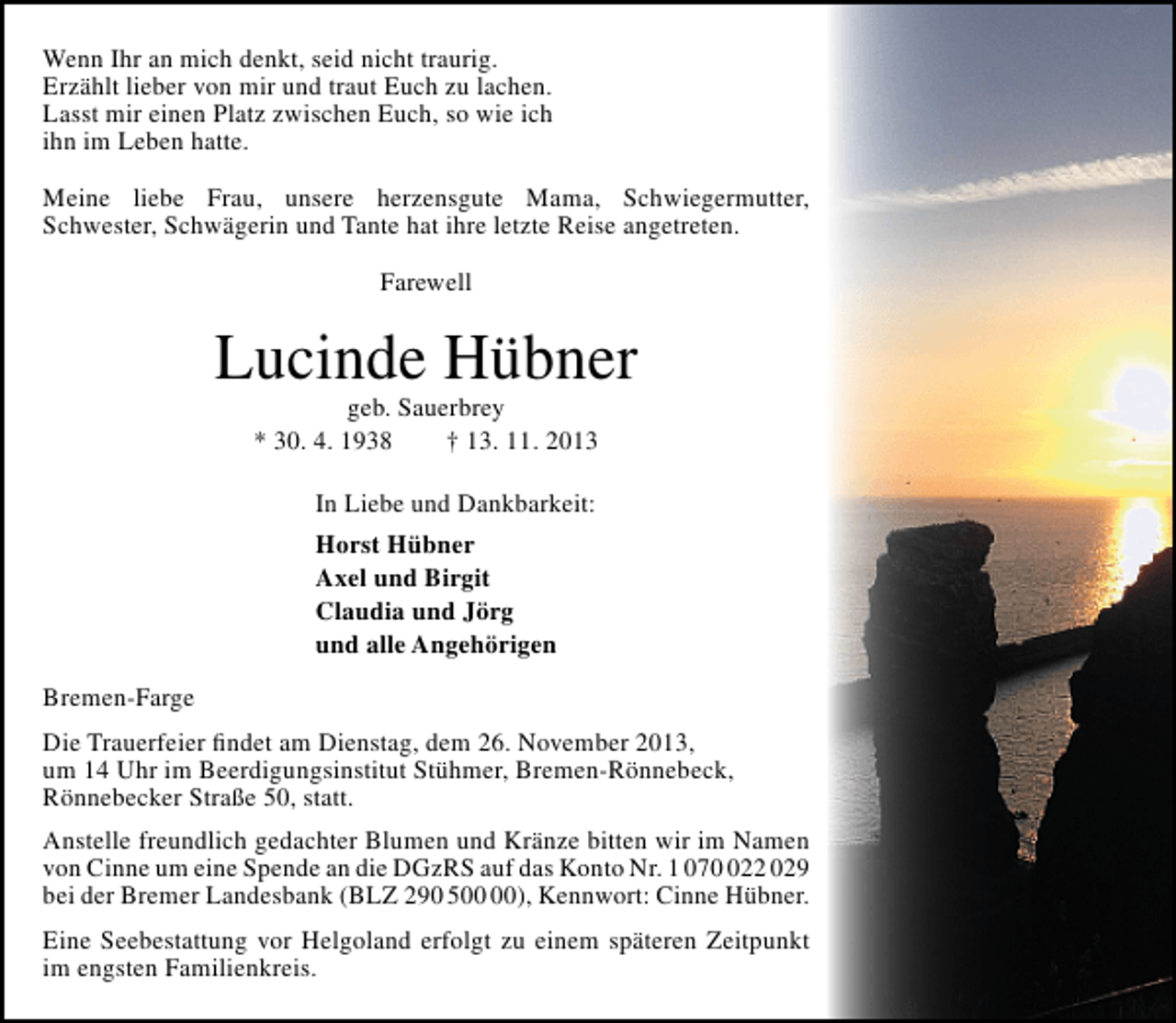 <p>Wenn Ihr an mich denkt, seid nicht traurig.<br />Erzählt lieber von mir und traut Euch zu lachen.<br />Lasst mir einen Platz zwischen Euch, so wie ich<br />ihn im Leben hatte.<br />Meine liebe Frau, unsere herzensgute Mama, Schwiegermutter,<br />Schwester, Schwägerin und Tante hat ihre letzte Reise angetreten.<br />Farewell</p><p>Lucinde Hübner<br />geb. Sauerbrey<br />* 30. 4. 1938<br />† 13. 11. 2013<br />In Liebe und Dankbarkeit:<br />Horst Hübner<br />Axel und Birgit<br />Claudia und Jörg<br />und alle Angehörigen<br />Bremen-Farge<br />Die Trauerfeier ﬁndet am Dienstag, dem 26. November 2013,<br />um 14 Uhr im Beerdigungsinstitut Stühmer, Bremen-Rönnebeck,<br />Rönnebecker Straße 50, statt.<br />Anstelle freundlich gedachter Blumen und Kränze bitten wir im Namen<br />von Cinne um eine Spende an die DGzRS auf das Konto Nr. 1 0722 029<br />bei der Bremer Landesbank (BLZ 290 5), Kennwort: Cinne Hübner.<br />Eine Seebestattung vor Helgoland erfolgt zu einem späteren Zeitpunkt<br />im engsten Familienkreis.</p>