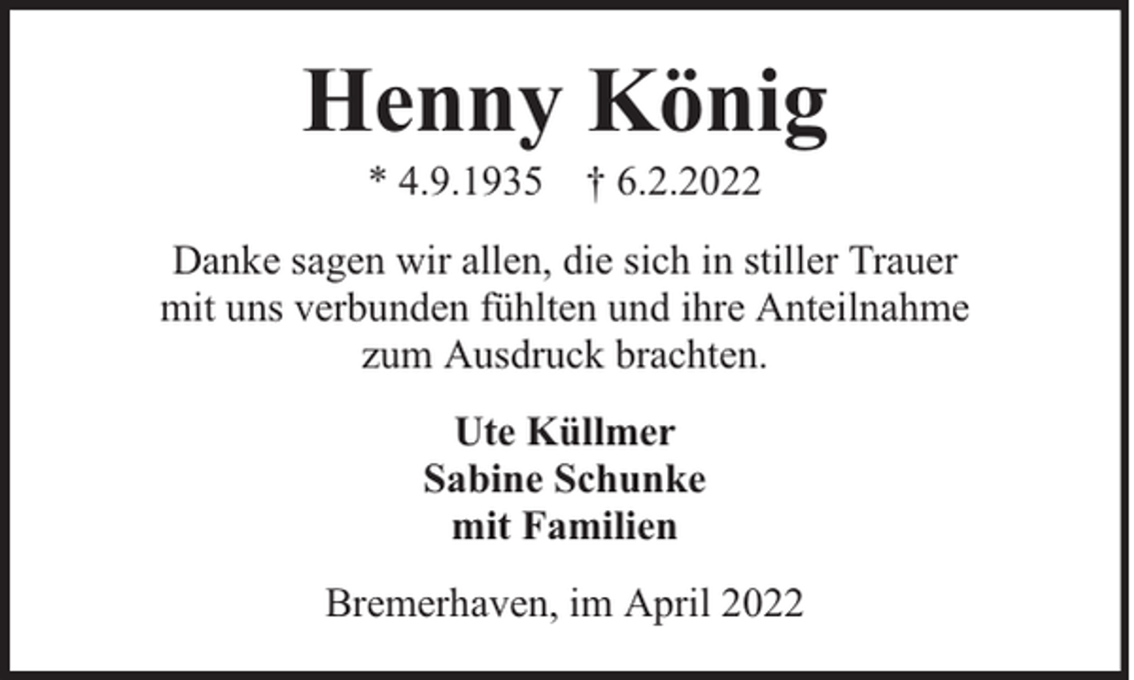 <p>Henny König<br />* 4.9.1935 † 6.2.2022</p><p>Danke sagen wir allen, die sich in stiller Trauer<br />mit uns verbunden fühlten und ihre Anteilnahme<br />zum Ausdruck brachten.<br />Ute Küllmer<br />Sabine Schunke<br />mit Familien<br />Bremerhaven, im April 2022</p>
