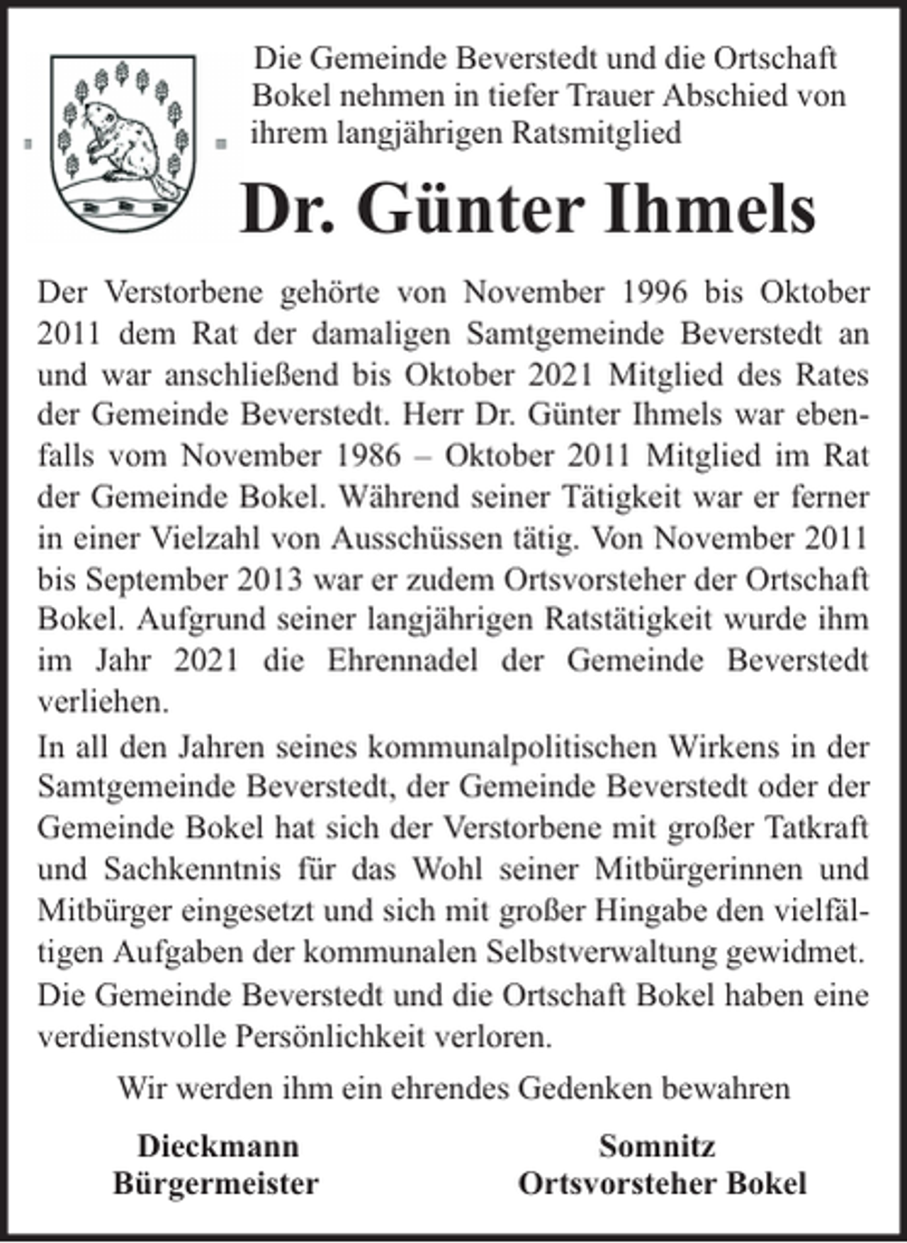 <p>Die Gemeinde Beverstedt und die Ortschaft<br />Bokel nehmen in tiefer Trauer Abschied von<br />ihrem langjährigen Ratsmitglied</p><p>Dr. Günter Ihmels<br />Der Verstorbene gehörte von November 1996 bis Oktober<br />2011 dem Rat der damaligen Samtgemeinde Beverstedt an<br />und war anschließend bis Oktober 2021 Mitglied des Rates<br />der Gemeinde Beverstedt. Herr Dr. Günter Ihmels war ebenfalls vom November 1986 – Oktober 2011 Mitglied im Rat<br />der Gemeinde Bokel. Während seiner Tätigkeit war er ferner<br />in einer Vielzahl von Ausschüssen tätig. Von November 2011<br />bis September 2013 war er zudem Ortsvorsteher der Ortschaft<br />Bokel. Aufgrund seiner langjährigen Ratstätigkeit wurde ihm<br />im Jahr 2021 die Ehrennadel der Gemeinde Beverstedt<br />verliehen.<br />In all den Jahren seines kommunalpolitischen Wirkens in der<br />Samtgemeinde Beverstedt, der Gemeinde Beverstedt oder der<br />Gemeinde Bokel hat sich der Verstorbene mit großer Tatkraft<br />und Sachkenntnis für das Wohl seiner Mitbürgerinnen und<br />Mitbürger eingesetzt und sich mit großer Hingabe den vielfältigen Aufgaben der kommunalen Selbstverwaltung gewidmet.<br />Die Gemeinde Beverstedt und die Ortschaft Bokel haben eine<br />verdienstvolle Persönlichkeit verloren.<br />Wir werden ihm ein ehrendes Gedenken bewahren<br />Dieckmann<br />Bürgermeister</p><p>Somnitz<br />Ortsvorsteher Bokel</p>