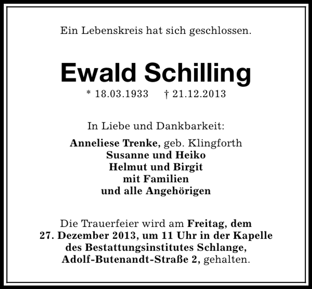 <p>Ein Lebenskreis hat sich geschlossen.</p><p>Ewald Schilling<br />* 18.03.1933</p><p>† 21.12.2013</p><p>In Liebe und Dankbarkeit:<br />Anneliese Trenke, geb. Klingforth<br />Susanne und Heiko<br />Helmut und Birgit<br />mit Familien<br />und alle Angehörigen<br />Die Trauerfeier wird am Freitag, dem<br />27. Dezember 2013, um 11 Uhr in der Kapelle<br />des Bestattungsinstitutes Schlange,<br />Adolf-Butenandt-Straße 2, gehalten.</p>