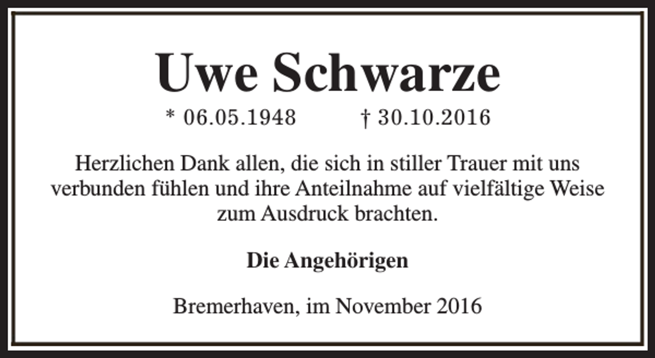 <p>Uwe Schwarze<br />* 06.05.1948</p><p>† 30.10.2016</p><p>Herzlichen Dank allen, die sich in stiller Trauer mit uns<br />verbunden fühlen und ihre Anteilnahme auf vielfältige Weise<br />zum Ausdruck brachten.<br />Die Angehörigen<br />Bremerhaven, im November 2016</p>