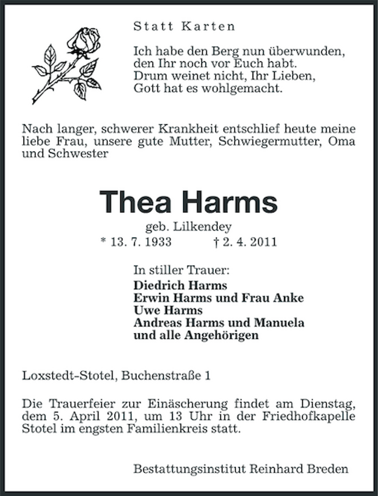 <p>Statt Karten</p><p>Ich habe den Berg nun überwunden,<br />den Ihr noch vor Euch habt.<br />Drum weinet nicht, Ihr Lieben,<br />Gott hat es wohlgemacht.</p><p>Nach langer, schwerer Krankheit entschlief heute meine liebe Frau, unsere gute Mutter, Schwiegermutter, Oma und Schwester</p><p>Thea Harms<br />geb. Lilkendey<br />* 13. 7. 1933 † 2. 4. 2011<br />In stiller Trauer:<br />Diedrich Harms<br />Erwin Harms und Frau Anke<br />Uwe Harms<br />Andreas Harms und Manuela<br />und alle Angehörigen</p><p>Loxstedt-Stotel, Buchenstraße 1<br />Die Trauerfeier zur Einäscherung findet am Dienstag, dem 5. April 2011, um 13 Uhr in der Friedhofkapelle Stotel im engsten Familienkreis statt.</p><p>Bestattungsinstitut Reinhard Breden</p>