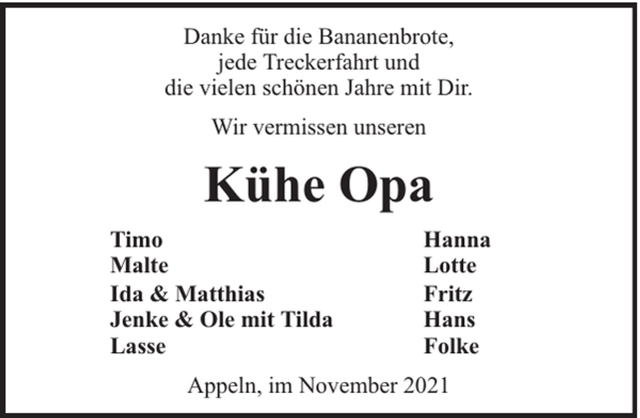 <p>Danke für die Bananenbrote,<br />jede Treckerfahrt und<br />die vielen schönen Jahre mit Dir.<br />Wir vermissen unseren</p><p>Kühe Opa<br />Timo<br />Malte<br />Ida &amp; Matthias<br />Jenke &amp; Ole mit Tilda<br />Lasse</p><p>Hanna<br />Lotte<br />Fritz<br />Hans<br />Folke</p><p>Appeln, im November 2021</p>