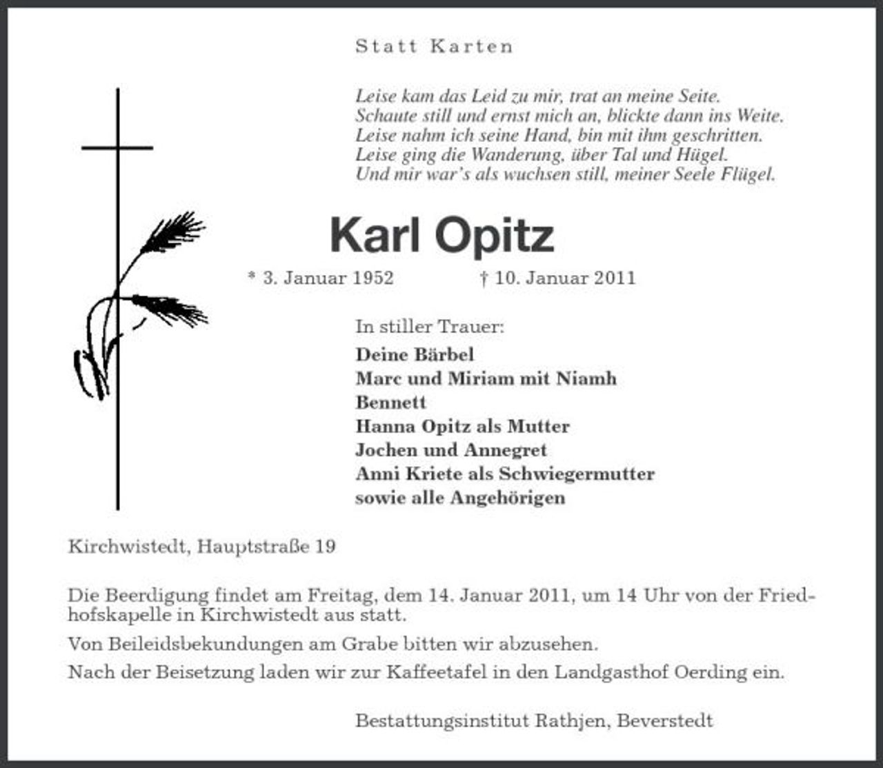 <p>Statt Karten</p><p>Leise kam das Leid zu mir, trat an meine Seite. Schaute still und ernst mich an, blickte dann ins Weite. Leise nahm ich seine Hand, bin mit ihm geschritten. Leise ging die Wanderung, über Tal und Hügel. Und mir war’s als wuchsen still, meiner Seele Flügel.</p><p>Karl Opitz<br />* 3. Januar 1952 † 10. Januar 2011 In stiller Trauer: Deine Bärbel Marc und Miriam mit Niamh Bennett Hanna Opitz als Mutter Jochen und Annegret Anni Kriete als Schwiegermutter sowie alle Angehörigen Kirchwistedt, Hauptstraße 19 Die Beerdigung findet am Freitag, dem 14. Januar 2011, um 14 Uhr von der Friedhofskapelle in Kirchwistedt aus statt. Von Beileidsbekundungen am Grabe bitten wir abzusehen. Nach der Beisetzung laden wir zur Kaffeetafel in den Landgasthof Oerding ein. Bestattungsinstitut Rathjen, Beverstedt</p>