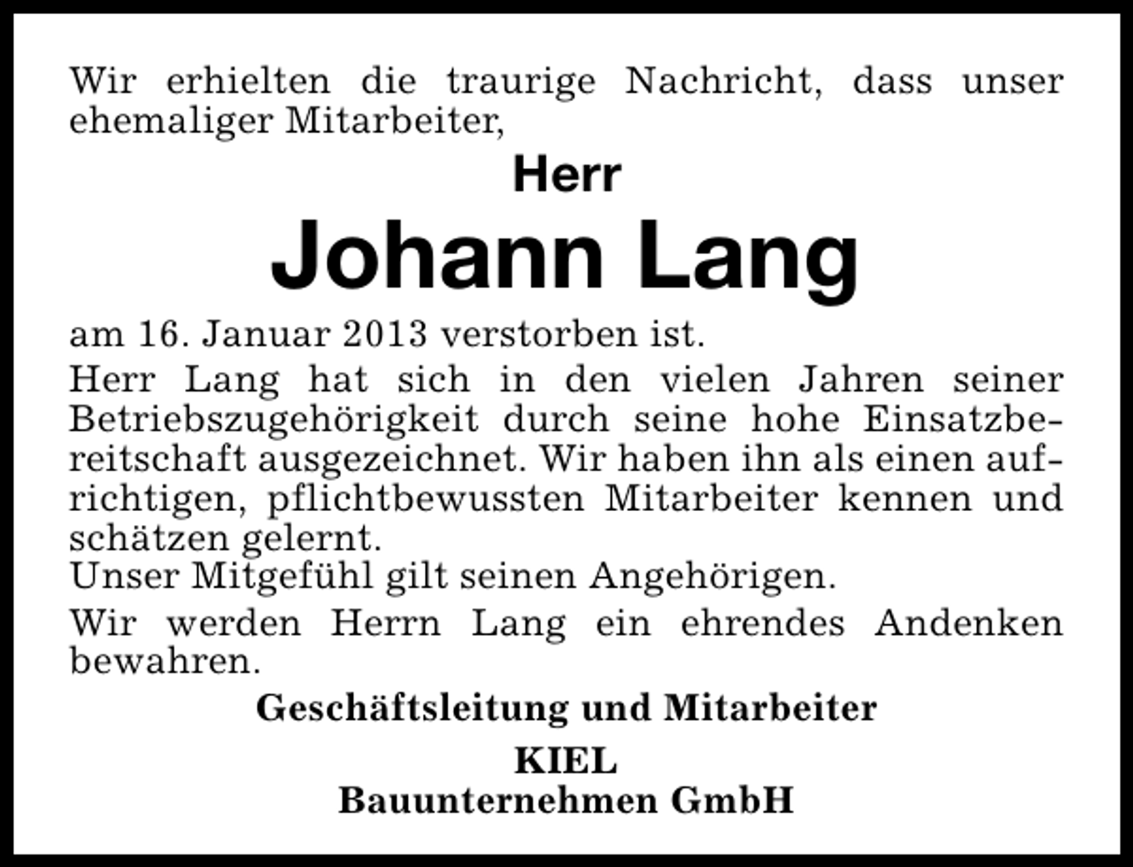 <p>Wir erhielten die traurige Nachricht, dass unser<br />ehemaliger Mitarbeiter,</p><p>Herr</p><p>Johann Lang</p><p>am 16. Januar 2013 verstorben ist.<br />Herr Lang hat sich in den vielen Jahren seiner<br />Betriebszugehörigkeit durch seine hohe Einsatzbereitschaft ausgezeichnet. Wir haben ihn als einen aufrichtigen, pflichtbewussten Mitarbeiter kennen und<br />schätzen gelernt.<br />Unser Mitgefühl gilt seinen Angehörigen.<br />Wir werden Herrn Lang ein ehrendes Andenken<br />bewahren.<br />Geschäftsleitung und Mitarbeiter<br />KIEL<br />Bauunternehmen GmbH</p>