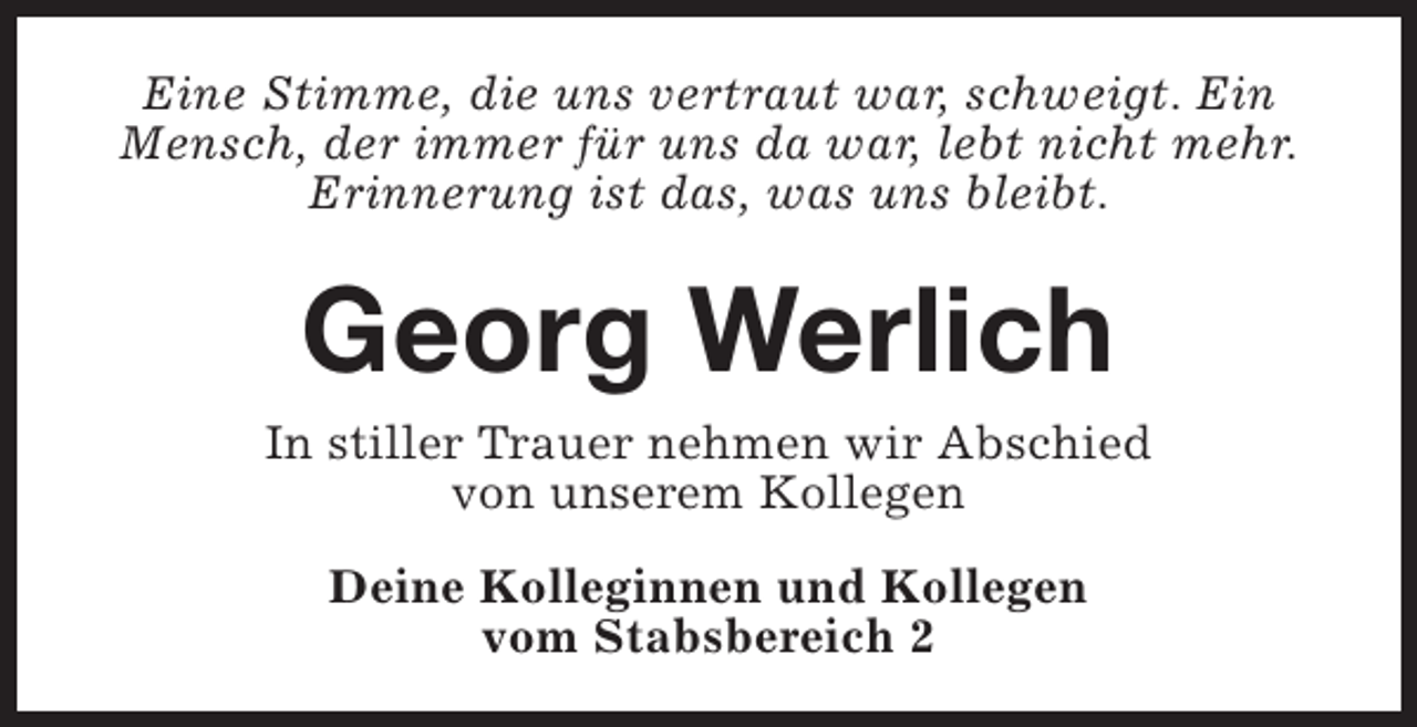 <p>Eine Stimme, die uns vertraut war, schweigt. Ein<br />Mensch, der immer für uns da war, lebt nicht mehr.<br />Erinnerung ist das, was uns bleibt.</p><p>Georg Werlich<br />In stiller Trauer nehmen wir Abschied<br />von unserem Kollegen<br />Deine Kolleginnen und Kollegen<br />vom Stabsbereich 2</p>