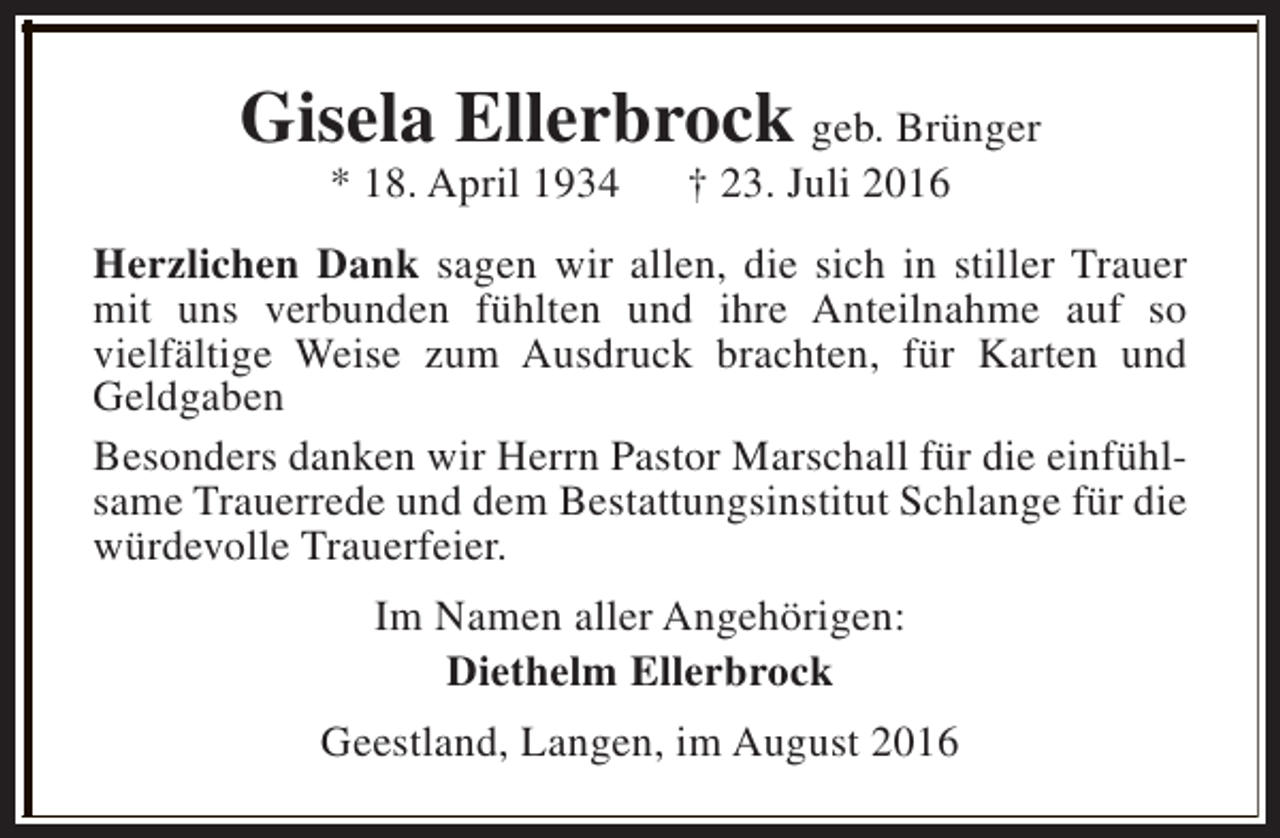 <p>Gisela Ellerbrock geb. Brünger<br />* 18. April 1934</p><p>† 23. Juli 2016</p><p>Herzlichen Dank sagen wir allen, die sich in stiller Trauer<br />mit uns verbunden fühlten und ihre Anteilnahme auf so<br />vielfältige Weise zum Ausdruck brachten, für Karten und<br />Geldgaben<br />Besonders danken wir Herrn Pastor Marschall für die einfühlsame Trauerrede und dem Bestattungsinstitut Schlange für die<br />würdevolle Trauerfeier.<br />Im Namen aller Angehörigen:<br />Diethelm Ellerbrock<br />Geestland, Langen, im August 2016</p>