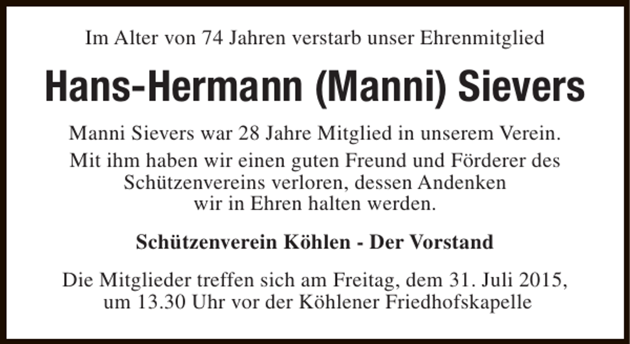 <p>Im Alter von 74 Jahren verstarb unser Ehrenmitglied</p><p>Hans-Hermann (Manni) Sievers<br />Manni Sievers war 28 Jahre Mitglied in unserem Verein.<br />Mit ihm haben wir einen guten Freund und Förderer des<br />Schützenvereins verloren, dessen Andenken<br />wir in Ehren halten werden.<br />Schützenverein Köhlen - Der Vorstand<br />Die Mitglieder treffen sich am Freitag, dem 31. Juli 2015,<br />um 13.30 Uhr vor der Köhlener Friedhofskapelle</p>