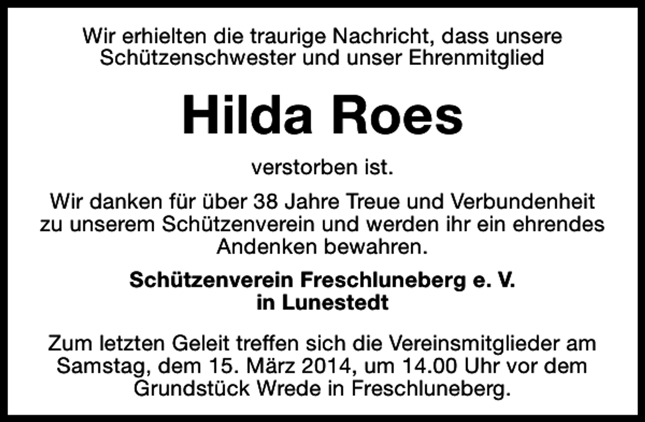 <p>Wir erhielten die traurige Nachricht, dass unsere<br />Schützenschwester und unser Ehrenmitglied</p><p>Hilda Roes<br />verstorben ist.<br />Wir danken für über 38 Jahre Treue und Verbundenheit<br />zu unserem Schützenverein und werden ihr ein ehrendes<br />Andenken bewahren.<br />Schützenverein Freschluneberg e. V.<br />in Lunestedt<br />Zum letzten Geleit treffen sich die Vereinsmitglieder am<br />Samstag, dem 15. März 2014, um 14.00 Uhr vor dem<br />Grundstück Wrede in Freschluneberg.</p>