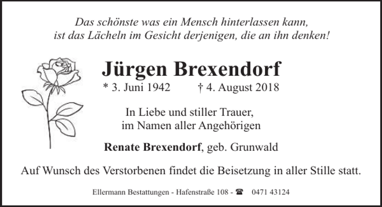 <p>Das schönste was ein Mensch hinterlassen kann,<br />ist das Lächeln im Gesicht derjenigen, die an ihn denken!</p><p>Jürgen Brexendorf<br />* 3. Juni 1942</p><p>† 4. August 2018</p><p>In Liebe und stiller Trauer,<br />im Namen aller Angehörigen<br />Renate Brexendorf, geb. Grunwald<br />Auf Wunsch des Verstorbenen findet die Beisetzung in aller Stille statt.<br />Ellermann Bestattungen - Hafenstraße 108 - (</p><p>0471 43124</p>
