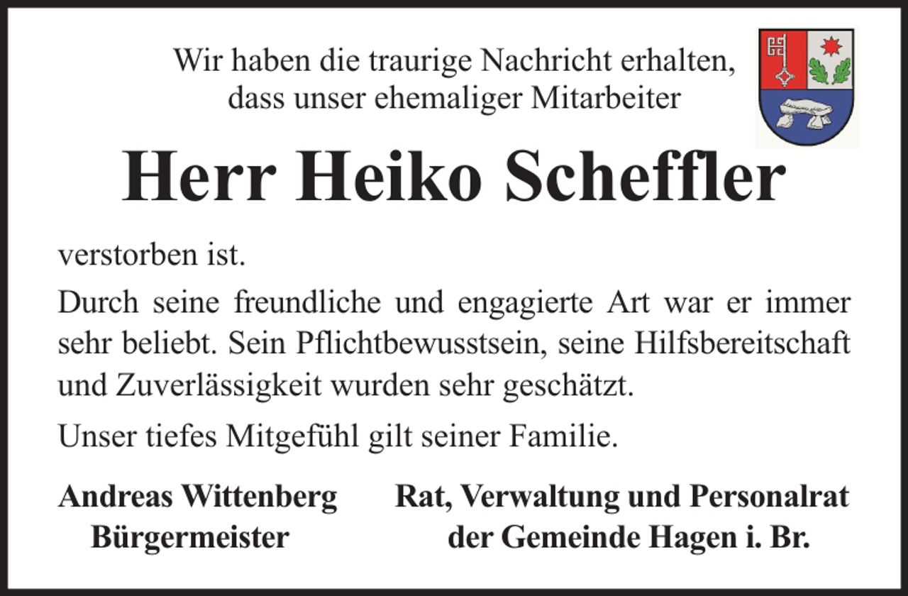<p>Wir haben die traurige Nachricht erhalten,<br />dass unser ehemaliger Mitarbeiter</p><p>Herr Heiko Scheffler<br />verstorben ist.<br />Durch seine freundliche und engagierte Art war er immer<br />sehr beliebt. Sein Pflichtbewusstsein, seine Hilfsbereitschaft<br />und Zuverlässigkeit wurden sehr geschätzt.<br />Unser tiefes Mitgefühl gilt seiner Familie.<br />Andreas Wittenberg<br />Bürgermeister</p><p>Rat, Verwaltung und Personalrat<br />der Gemeinde Hagen i. Br.</p>