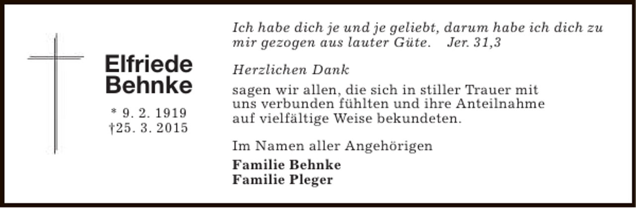 <p>Elfriede<br />Behnke<br />* 9. 2. 1919<br />†25. 3. 2015</p><p>Ich habe dich je und je geliebt, darum habe ich dich zu<br />mir gezogen aus lauter Güte. Jer. 31,3<br />Herzlichen Dank<br />sagen wir allen, die sich in stiller Trauer mit<br />uns verbunden fühlten und ihre Anteilnahme<br />auf vielfältige Weise bekundeten.<br />Im Namen aller Angehörigen<br />Familie Behnke<br />Familie Pleger</p>