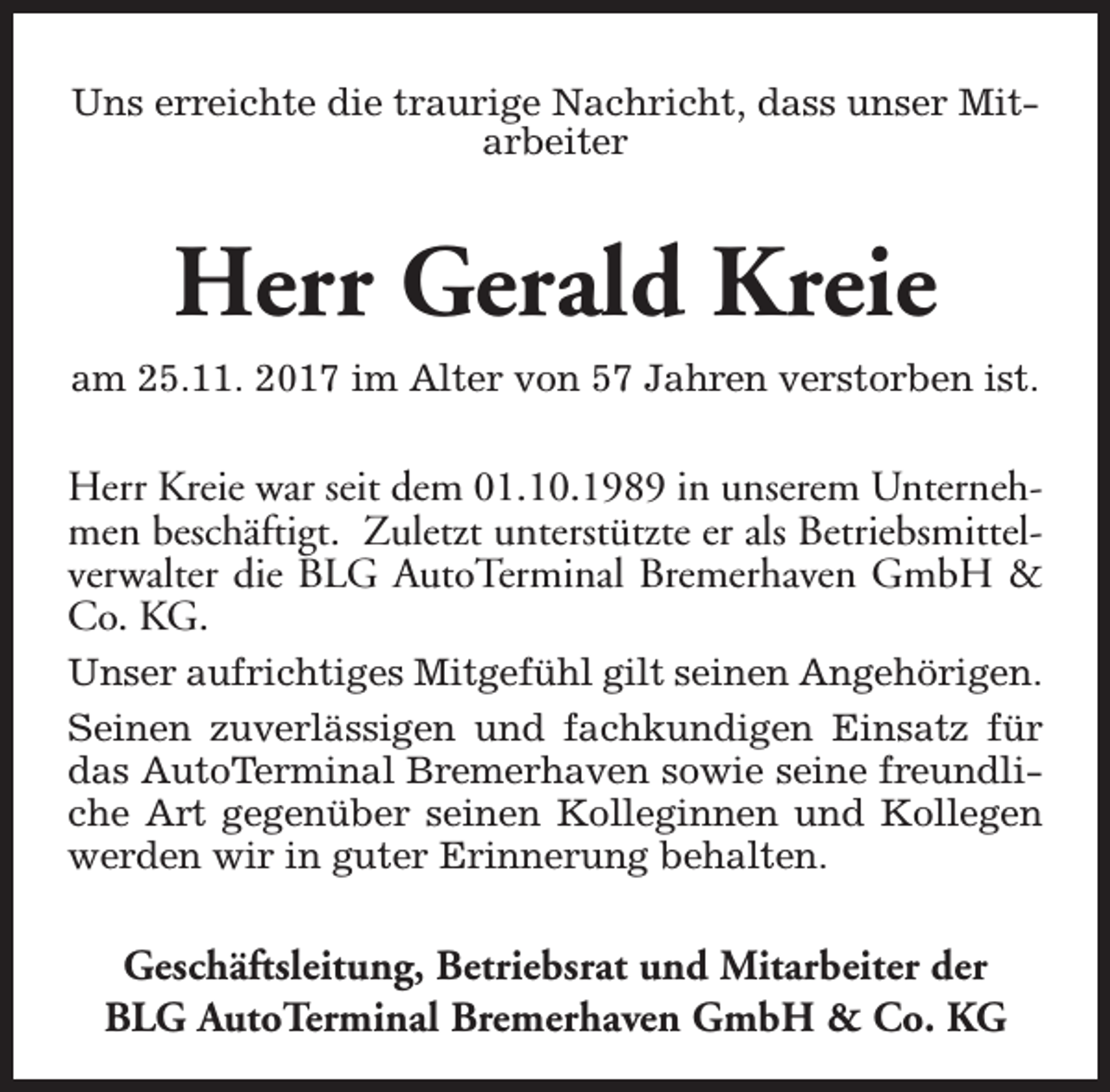 <p>Uns erreichte die traurige Nachricht, dass unser Mitarbeiter</p><p>Herr Gerald Kreie<br />am 25.11. 2017 im Alter von 57 Jahren verstorben ist.</p><p>Herr Kreie war seit dem 01.10.1989 in unserem Unternehmen beschäftigt. Zuletzt unterstützte er als Betriebsmittelverwalter die BLG AutoTerminal Bremerhaven GmbH &amp;<br />Co. KG.<br />Unser aufrichtiges Mitgefühl gilt seinen Angehörigen.<br />Seinen zuverlässigen und fachkundigen Einsatz für<br />das AutoTerminal Bremerhaven sowie seine freundliche Art gegenüber seinen Kolleginnen und Kollegen<br />werden wir in guter Erinnerung behalten.</p><p>Geschäftsleitung, Betriebsrat und Mitarbeiter der<br />BLG AutoTerminal Bremerhaven GmbH &amp; Co. KG</p>