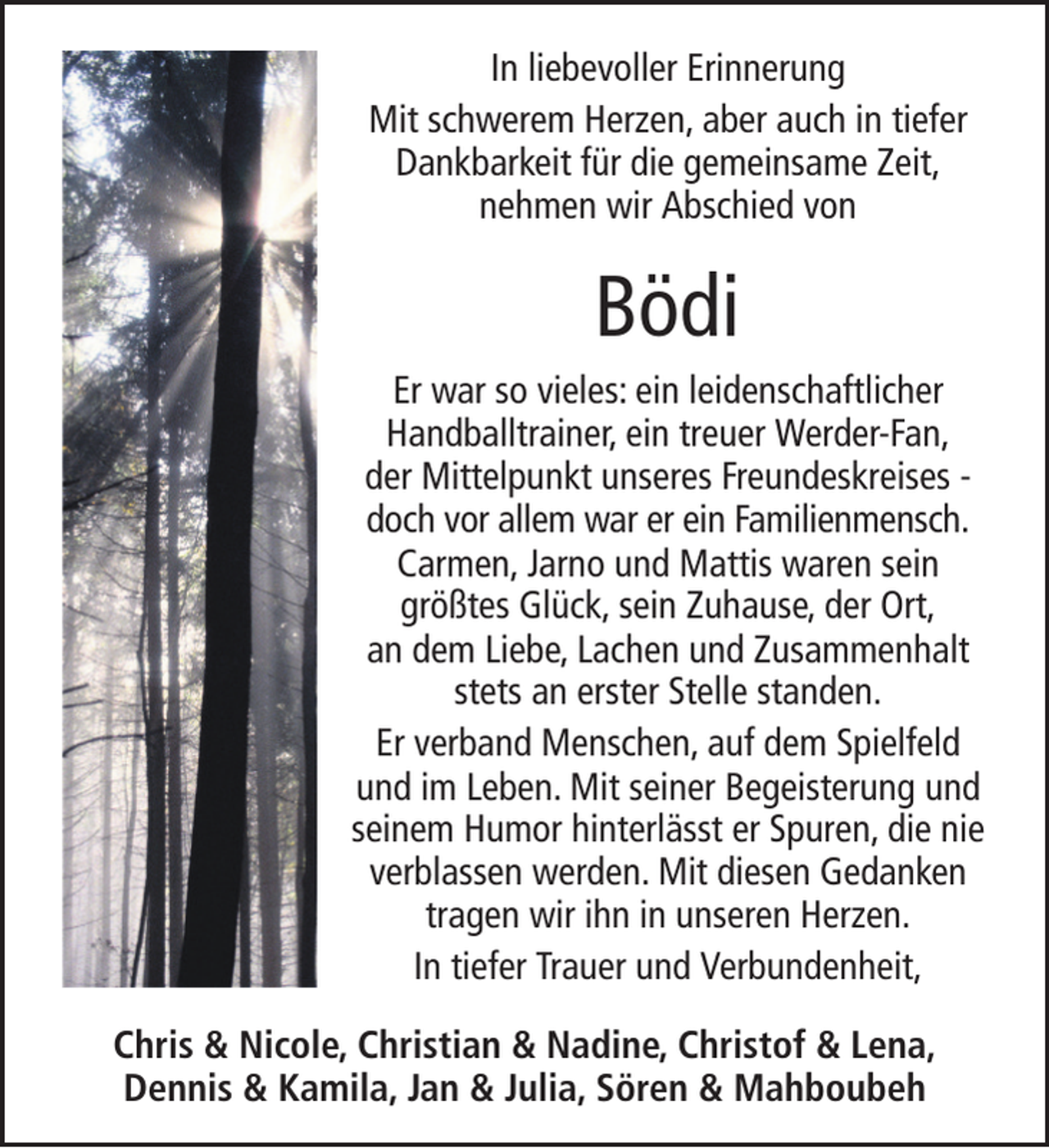 <p>In liebevoller Erinnerung<br />Mit schwerem Herzen, aber auch in tiefer<br />Dankbarkeit für die gemeinsame Zeit,<br />nehmen wir Abschied von</p><p>Bödi<br />Er war so vieles: ein leidenschaftlicher<br />Handballtrainer, ein treuer Werder-Fan,<br />der Mittelpunkt unseres Freundeskreises doch vor allem war er ein Familienmensch.<br />Carmen, Jarno und Mattis waren sein<br />größtes Glück, sein Zuhause, der Ort,<br />an dem Liebe, Lachen und Zusammenhalt<br />stets an erster Stelle standen.<br />Er verband Menschen, auf dem Spielfeld<br />und im Leben. Mit seiner Begeisterung und<br />seinem Humor hinterlässt er Spuren, die nie<br />verblassen werden. Mit diesen Gedanken<br />tragen wir ihn in unseren Herzen.<br />In tiefer Trauer und Verbundenheit,<br />Chris &amp; Nicole, Christian &amp; Nadine, Christof &amp; Lena,<br />Dennis &amp; Kamila, Jan &amp; Julia, Sören &amp; Mahboubeh</p>