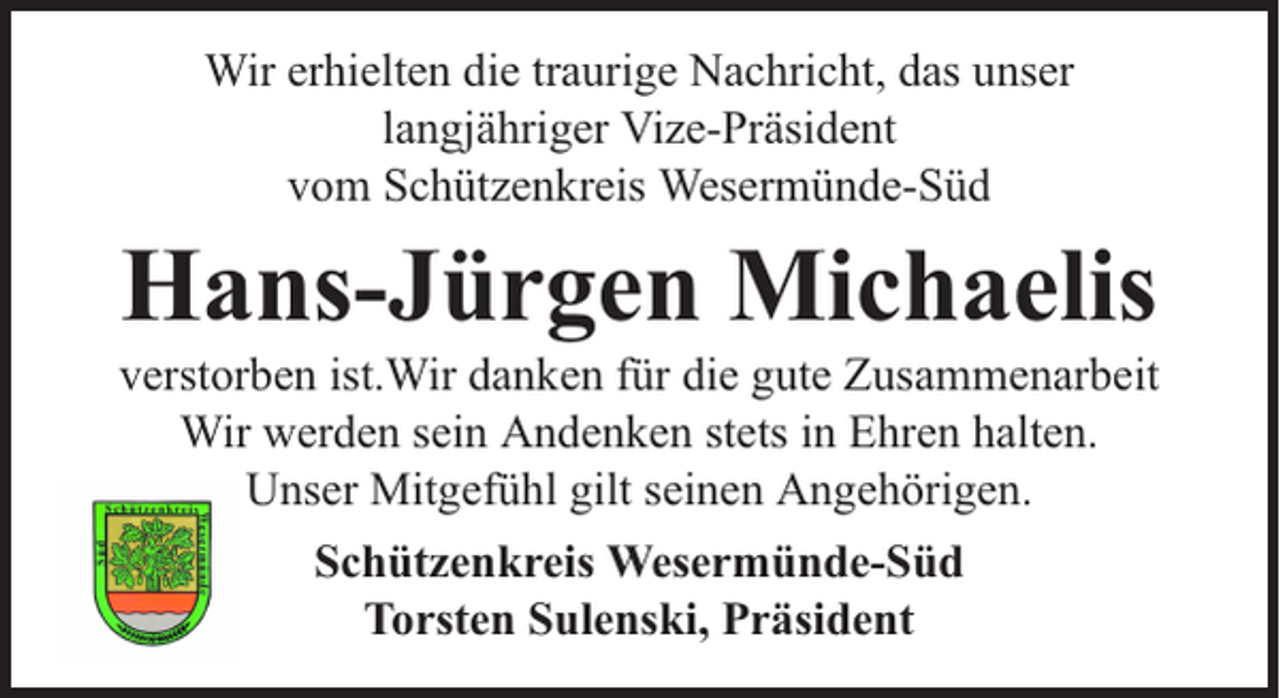 <p>Wir erhielten die traurige Nachricht, das unser<br />langjähriger Vize-Präsident<br />vom Schützenkreis Wesermünde-Süd</p><p>Hans-Jürgen Michaelis</p><p>verstorben ist.Wir danken für die gute Zusammenarbeit<br />Wir werden sein Andenken stets in Ehren halten.<br />Unser Mitgefühl gilt seinen Angehörigen.<br />Schützenkreis Wesermünde-Süd<br />Torsten Sulenski, Präsident</p>
