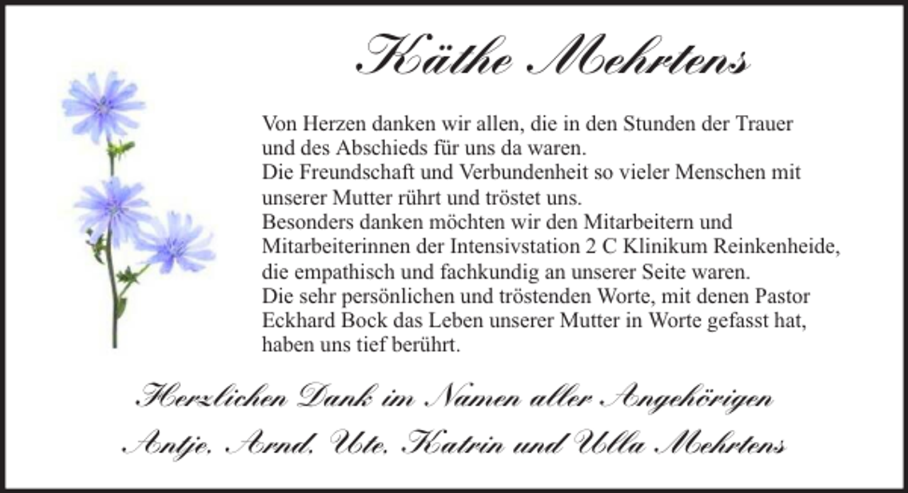 <p>Käthe Mehrtens<br />Von Herzen danken wir allen, die in den Stunden der Trauer<br />und des Abschieds für uns da waren.<br />Die Freundschaft und Verbundenheit so vieler Menschen mit<br />unserer Mutter rührt und tröstet uns.<br />Besonders danken möchten wir den Mitarbeitern und<br />Mitarbeiterinnen der Intensivstation 2 C Klinikum Reinkenheide,<br />die empathisch und fachkundig an unserer Seite waren.<br />Die sehr persönlichen und tröstenden Worte, mit denen Pastor<br />Eckhard Bock das Leben unserer Mutter in Worte gefasst hat,<br />haben uns tief berührt.</p><p>Herzlichen Dank im Namen aller Angehörigen<br />Antje, Arnd, Ute, Katrin und Ulla Mehrtens</p>