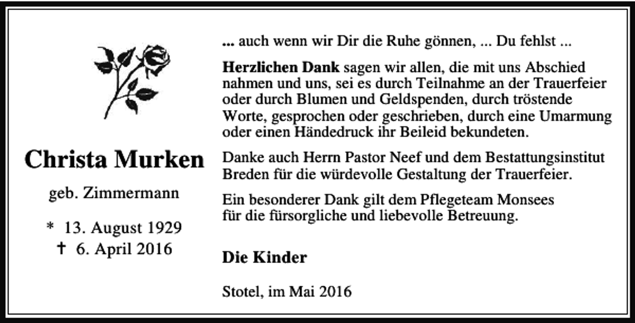 <p>... auch wenn wir Dir die Ruhe gönnen, ... Du fehlst ...<br />Herzlichen Dank sagen wir allen, die mit uns Abschied<br />nahmen und uns, sei es durch Teilnahme an der Trauerfeier<br />oder durch Blumen und Geldspenden, durch tröstende<br />Worte, gesprochen oder geschrieben, durch eine Umarmung<br />oder einen Händedruck ihr Beileid bekundeten.</p><p>Christa Murken<br />geb. Zimmermann<br />* 13. August 1929<br />B 6. April 2016</p><p>Danke auch Herrn Pastor Neef und dem Bestattungsinstitut<br />Breden für die würdevolle Gestaltung der Trauerfeier.<br />Ein besonderer Dank gilt dem Pflegeteam Monsees<br />für die fürsorgliche und liebevolle Betreuung.</p><p>Die Kinder<br />Stotel, im Mai 2016</p>