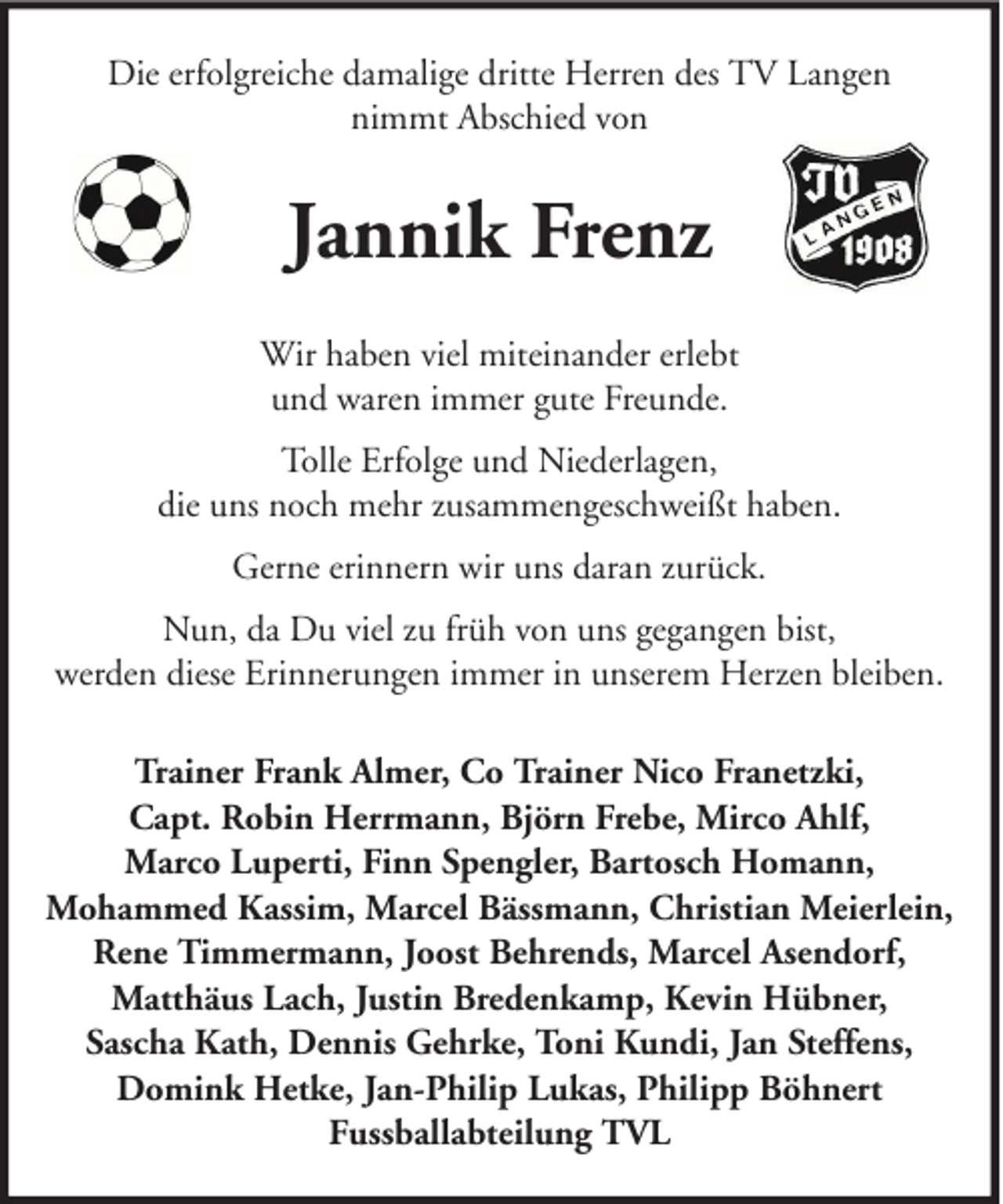 <p>Die erfolgreiche damalige dritte Herren des TV Langen<br />nimmt Abschied von</p><p>Jannik Frenz<br />Wir haben viel miteinander erlebt<br />und waren immer gute Freunde.<br />Tolle Erfolge und Niederlagen,<br />die uns noch mehr zusammengeschweißt haben.<br />Gerne erinnern wir uns daran zurück.<br />Nun, da Du viel zu früh von uns gegangen bist,<br />werden diese Erinnerungen immer in unserem Herzen bleiben.<br />Trainer Frank Almer, Co Trainer Nico Franetzki,<br />Capt. Robin Herrmann, Björn Frebe, Mirco Ahlf,<br />Marco Luperti, Finn Spengler, Bartosch Homann,<br />Mohammed Kassim, Marcel Bässmann, Christian Meierlein,<br />Rene Timmermann, Joost Behrends, Marcel Asendorf,<br />Matthäus Lach, Justin Bredenkamp, Kevin Hübner,<br />Sascha Kath, Dennis Gehrke, Toni Kundi, Jan Steffens,<br />Domink Hetke, Jan-Philip Lukas, Philipp Böhnert<br />Fussballabteilung TVL</p>