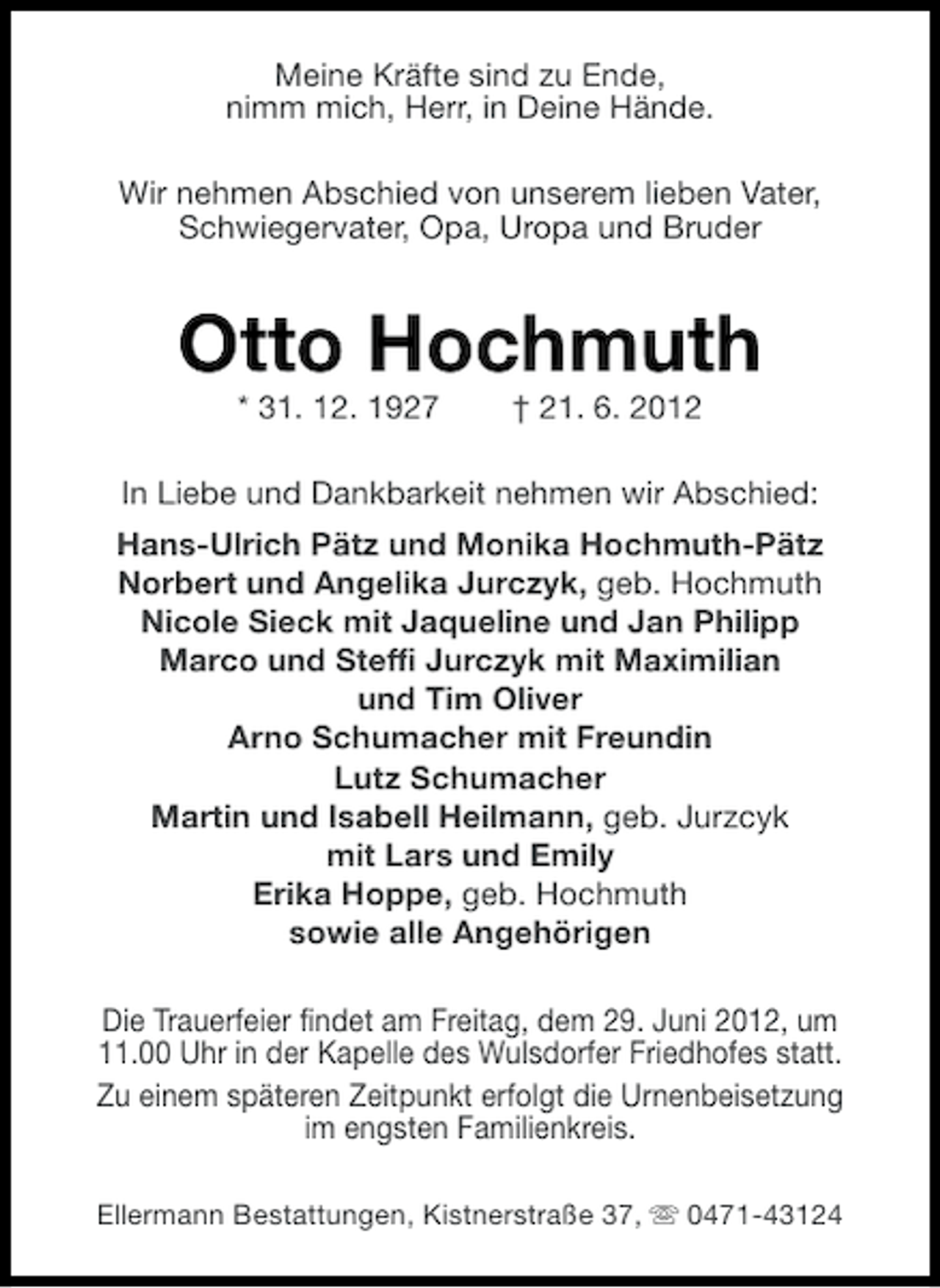 <p>Meine Kräfte sind zu Ende,<br />nimm mich, Herr, in Deine Hände.<br />Wir nehmen Abschied von unserem lieben Vater,<br />Schwiegervater, Opa, Uropa und Bruder</p><p>Otto Hochmuth<br />* 31. 12. 1927</p><p>† 21. 6. 2012</p><p>In Liebe und Dankbarkeit nehmen wir Abschied:<br />Hans-Ulrich Pätz und Monika Hochmuth-Pätz<br />Norbert und Angelika Jurczyk, geb. Hochmuth<br />Nicole Sieck mit Jaqueline und Jan Philipp<br />Marco und Steffi Jurczyk mit Maximilian<br />und Tim Oliver<br />Arno Schumacher mit Freundin<br />Lutz Schumacher<br />Martin und Isabell Heilmann, geb. Jurzcyk<br />mit Lars und Emily<br />Erika Hoppe, geb. Hochmuth<br />sowie alle Angehörigen<br />Die Trauerfeier findet am Freitag, dem 29. Juni 2012, um<br />11.00 Uhr in der Kapelle des Wulsdorfer Friedhofes statt.<br />Zu einem späteren Zeitpunkt erfolgt die Urnenbeisetzung<br />im engsten Familienkreis.<br />Ellermann Bestattungen, Kistnerstraße 37, s 0471-43124</p>