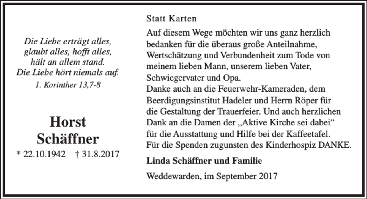 <p>Die Liebe erträgt alles,<br />glaubt alles, hofft alles,<br />hält an allem stand.<br />Die Liebe hört niemals auf.<br />1. Korinther 13,7-8</p><p>Horst<br />Schäffner</p><p>* 22.10.1942</p><p>† 31.8.2017</p><p>Statt Karten<br />Auf diesem Wege möchten wir uns ganz herzlich<br />bedanken für die überaus große Anteilnahme,<br />Wertschätzung und Verbundenheit zum Tode von<br />meinem lieben Mann, unserem lieben Vater,<br />Schwiegervater und Opa.<br />Danke auch an die Feuerwehr-Kameraden, dem<br />Beerdigungsinstitut Hadeler und Herrn Röper für<br />die Gestaltung der Trauerfeier. Und auch herzlichen<br />Dank an die Damen der „Aktive Kirche sei dabei“<br />für die Ausstattung und Hilfe bei der Kaffeetafel.<br />Für die Spenden zugunsten des Kinderhospiz DANKE.<br />Linda Schäffner und Familie<br />Weddewarden, im September 2017</p>