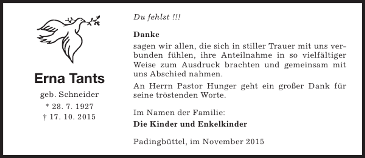 <p>Du fehlst !!!</p><p>Erna Tants<br />geb. Schneider<br />* 28. 7. 1927<br />† 17. 10. 2015</p><p>Danke<br />sagen wir allen, die sich in stiller Trauer mit uns verbunden fühlen, ihre Anteilnahme in so vielfältiger<br />Weise zum Ausdruck brachten und gemeinsam mit<br />uns Abschied nahmen.<br />An Herrn Pastor Hunger geht ein großer Dank für<br />seine tröstenden Worte.<br />Im Namen der Familie:<br />Die Kinder und Enkelkinder<br />Padingbüttel, im November 2015</p>