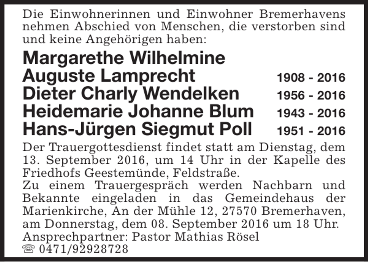 <p>Die Einwohnerinnen und Einwohner Bremerhavens<br />nehmen Abschied von Menschen, die verstorben sind<br />und keine Angehörigen haben:</p><p>Margarethe Wilhelmine<br />Auguste Lamprecht<br />Dieter Charly Wendelken<br />Heidemarie Johanne Blum<br />Hans-Jürgen Siegmut Poll</p><p>1908 - 2016<br />1956 - 2016<br />1943 - 2016<br />1951 - 2016<br />Der Trauergottesdienst findet statt am Dienstag, dem<br />13. September 2016, um 14 Uhr in der Kapelle des<br />Friedhofs Geestemünde, Feldstraße.<br />Zu einem Trauergespräch werden Nachbarn und<br />Bekannte eingeladen in das Gemeindehaus der<br />Marienkirche, An der Mühle 12, 27570 Bremerhaven,<br />am Donnerstag, dem 08. September 2016 um 18 Uhr.<br />Ansprechpartner: Pastor Mathias Rösel<br />s 0471/92928728</p>