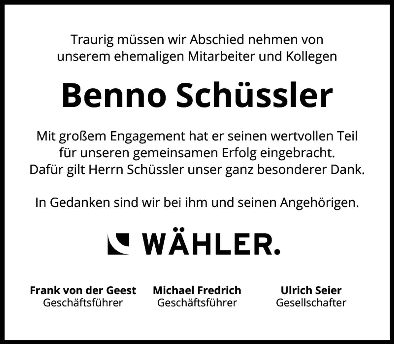 <p>Traurig müssen wir Abschied nehmen von<br />unserem ehemaligen Mitarbeiter und Kollegen</p><p>Benno Schüssler<br />Mit großem Engagement hat er seinen wertvollen Teil<br />für unseren gemeinsamen Erfolg eingebracht.<br />Dafür gilt Herrn Schüssler unser ganz besonderer Dank.<br />In Gedanken sind wir bei ihm und seinen Angehörigen.</p><p>Frank von der Geest<br />Geschäftsführer</p><p>Michael Fredrich<br />Geschäftsführer</p><p>Ulrich Seier<br />Gesellschafter</p>