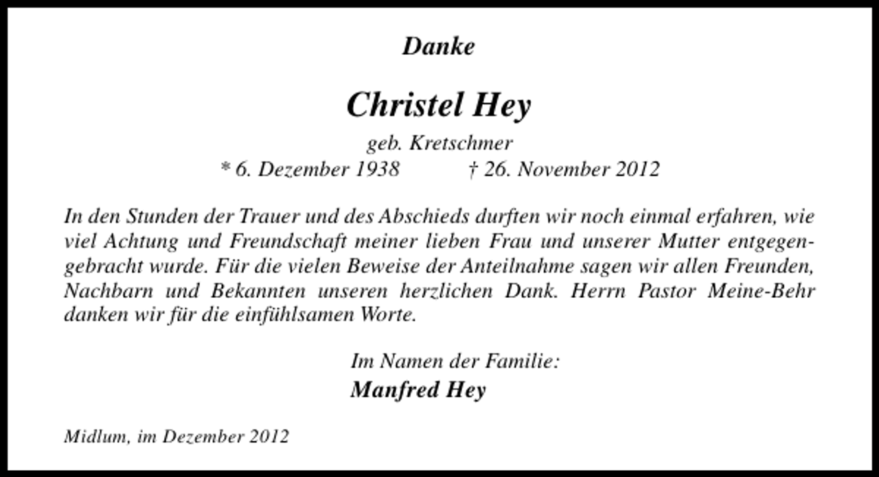 <p>Danke</p><p>Christel Hey<br />geb. Kretschmer<br />* 6. Dezember 1938<br />† 26. November 2012<br />In den Stunden der Trauer und des Abschieds durften wir noch einmal erfahren, wie<br />viel Achtung und Freundschaft meiner lieben Frau und unserer Mutter entgegengebracht wurde. Für die vielen Beweise der Anteilnahme sagen wir allen Freunden,<br />Nachbarn und Bekannten unseren herzlichen Dank. Herrn Pastor Meine-Behr<br />danken wir für die einfühlsamen Worte.<br />Im Namen der Familie:</p><p>Manfred Hey</p><p>Midlum, im Dezember 2012</p>