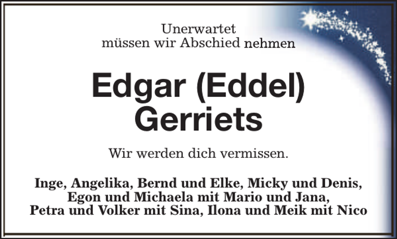 <p>Unerwartet<br />müssen wir Abschied nehmen</p><p>Edgar (Eddel)<br />Gerriets<br />Wir werden dich vermissen.<br />Inge, Angelika, Bernd und Elke, Micky und Denis,<br />Egon und Michaela mit Mario und Jana,<br />Petra und Volker mit Sina, Ilona und Meik mit Nico</p>