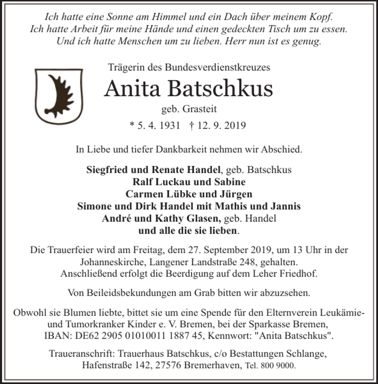 <p>Ich hatte eine Sonne am Himmel und ein Dach über meinem Kopf.<br />Ich hatte Arbeit für meine Hände und einen gedeckten Tisch um zu essen.<br />Und ich hatte Menschen um zu lieben. Herr nun ist es genug.<br />Trägerin des Bundesverdienstkreuzes</p><p>Anita Batschkus<br />geb. Grasteit</p><p>* 5. 4. 1931 † 12. 9. 2019<br />In Liebe und tiefer Dankbarkeit nehmen wir Abschied.</p><p>Siegfried und Renate Handel, geb. Batschkus<br />Ralf Luckau und Sabine<br />Carmen Lübke und Jürgen<br />Simone und Dirk Handel mit Mathis und Jannis<br />André und Kathy Glasen, geb. Handel<br />und alle die sie lieben.<br />Die Trauerfeier wird am Freitag, dem 27. September 2019, um 13 Uhr in der<br />Johanneskirche, Langener Landstraße 248, gehalten.<br />Anschließend erfolgt die Beerdigung auf dem Leher Friedhof.<br />Von Beileidsbekundungen am Grab bitten wir abzuzsehen.<br />Obwohl sie Blumen liebte, bittet sie um eine Spende für den Elternverein Leukämieund Tumorkranker Kinder e. V. Bremen, bei der Sparkasse Bremen,<br />IBAN: DE6905 0101001887 45, Kennwort: "Anita Batschkus".<br />Traueranschrift: Trauerhaus Batschkus, c/o Bestattungen Schlange,<br />Hafenstraße 142, 27576 Bremerhaven, Tel. 800 9000.</p>