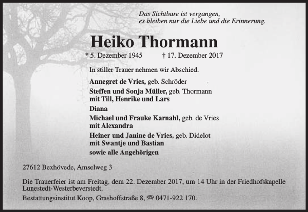 <p>Das Sichtbare ist vergangen,<br />es bleiben nur die Liebe und die Erinnerung.</p>
<p>Heiko Thormann</p>
<p>* 5. Dezember 1945</p>
<p>† 17. Dezember 2017</p>
<p>In stiller Trauer nehmen wir Abschied.<br />Annegret de Vries, geb. Schröder<br />Steffen und Sonja Müller, geb. Thormann<br />mit Till, Henrike und Lars<br />Diana<br />Michael und Frauke Karnahl, geb. de Vries<br />mit Alexandra<br />Heiner und Janine de Vries, geb. Didelot<br />mit Swantje und Bastian<br />sowie alle Angehörigen<br />27612 Bexhövede, Amselweg 3<br />Die Trauerfeier ist am Freitag, dem 22. Dezember 2017, um 14 Uhr in der Friedhofskapelle<br />Lunestedt-Westerbeverstedt.<br />Bestattungsinstitut Koop, Grashoffstraße 8, s 0471-922 170.</p>