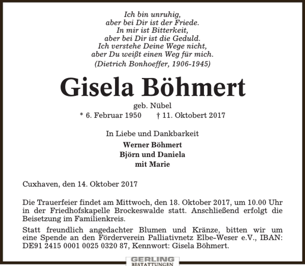 <p>Ich bin unruhig,<br />aber bei Dir ist der Friede.<br />In mir ist Bitterkeit,<br />aber bei Dir ist die Geduld.<br />Ich verstehe Deine Wege nicht,<br />aber Du weißt einen Weg für mich.<br />(Dietrich Bonhoeffer, 1906-1945)</p><p>Gisela Böhmert<br />geb. Nübel<br />* 6. Februar 1950<br />† 11. Oktobert 2017<br />In Liebe und Dankbarkeit<br />Werner Böhmert<br />Björn und Daniela<br />mit Marie<br />Cuxhaven, den 14. Oktober 2017<br />Die Trauerfeier findet am Mittwoch, den 18. Oktober 2017, um 10.00 Uhr<br />in der Friedhofskapelle Brockeswalde statt. Anschließend erfolgt die<br />Beisetzung im Familienkreis.<br />Statt freundlich angedachter Blumen und Kränze, bitten wir um<br />eine Spende an den Förderverein Palliativnetz Elbe-Weser e.V., IBAN:<br />DE91 2415 0001 0025 0320 87, Kennwort: Gisela Böhmert.</p>