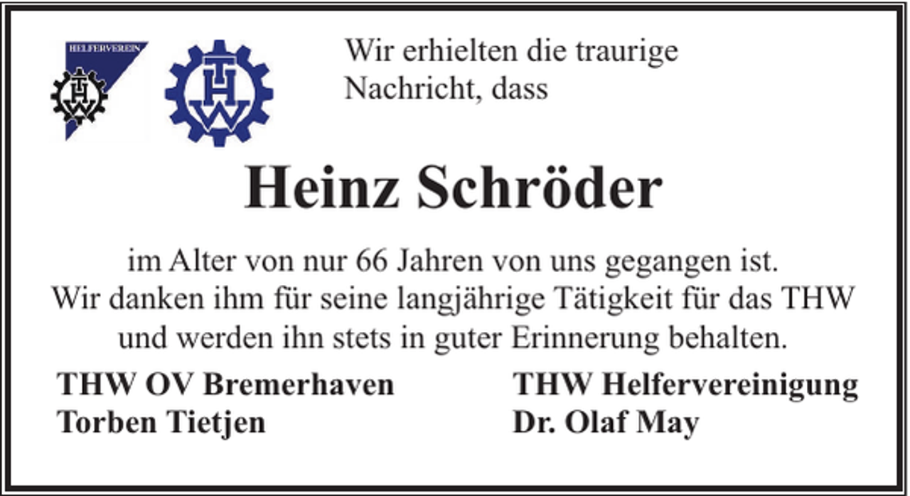 <p>Wir erhielten die traurige<br />Nachricht, dass</p><p>Heinz Schröder<br />im Alter von nur 66 Jahren von uns gegangen ist.<br />Wir danken ihm für seine langjährige Tätigkeit für das THW<br />und werden ihn stets in guter Erinnerung behalten.<br />THW OV Bremerhaven<br />THW Helfervereinigung<br />Torben Tietjen<br />Dr. Olaf May</p>