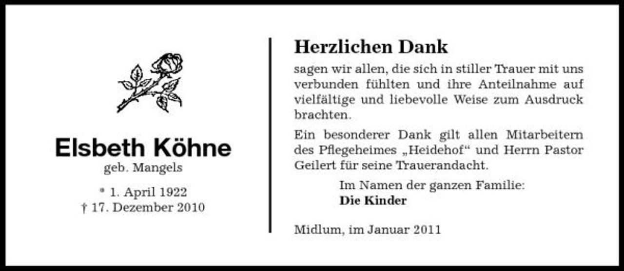 <p>Herzlichen Dank<br />sagen wir allen, die sich in stiller Trauer mit uns verbunden fühlten und ihre Anteilnahme auf vielfältige und liebevolle Weise zum Ausdruck brachten.</p><p>Elsbeth Köhne<br />geb. Mangels * 1. April 1922 † 17. Dezember 2010</p><p>Ein besonderer Dank gilt allen Mitarbeitern des Pﬂegeheimes „Heidehof“ und Herrn Pastor Geilert für seine Trauerandacht. Im Namen der ganzen Familie: Die Kinder Midlum, im Januar 2011</p>