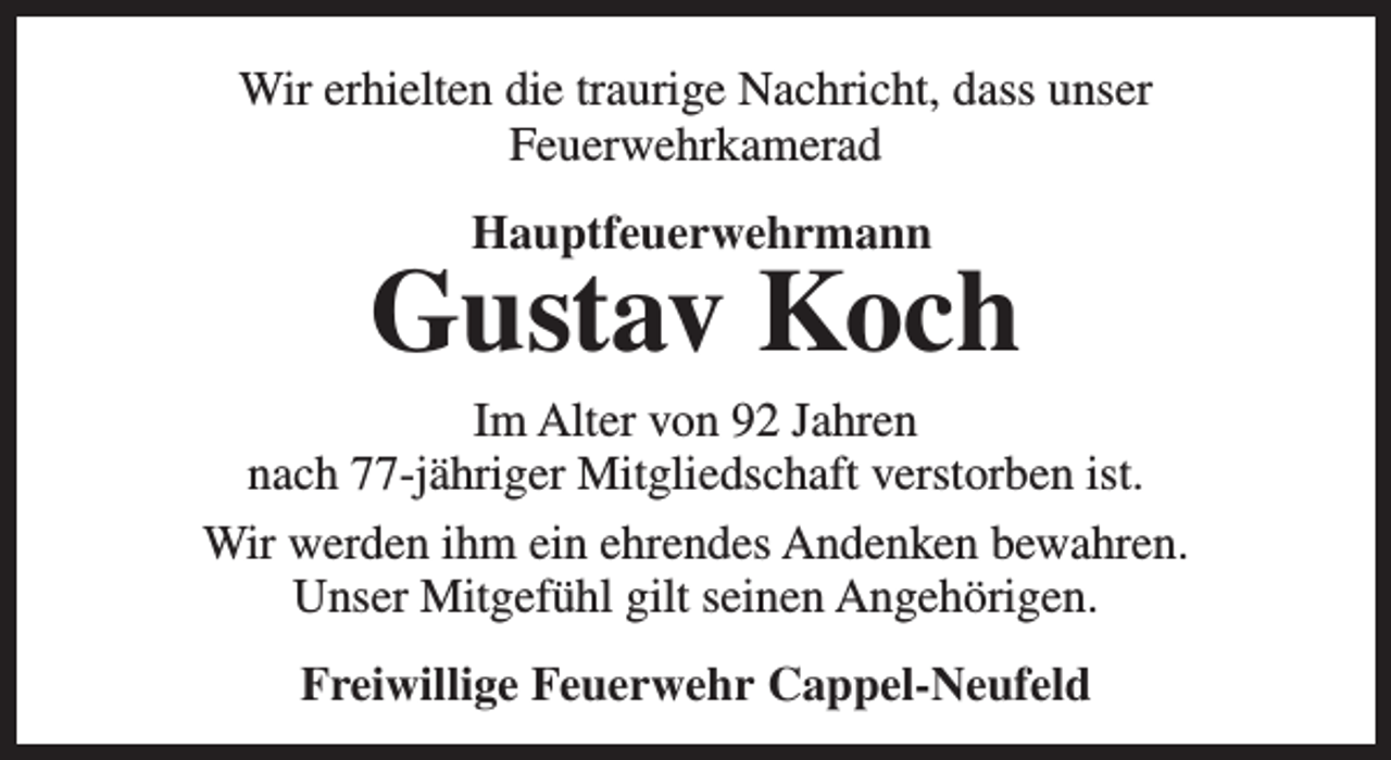 <p>Wir erhielten die traurige Nachricht, dass unser<br />Feuerwehrkamerad<br />Hauptfeuerwehrmann</p><p>Gustav Koch</p><p>Im Alter von 92 Jahren<br />nach 77-jähriger Mitgliedschaft verstorben ist.<br />Wir werden ihm ein ehrendes Andenken bewahren.<br />Unser Mitgefühl gilt seinen Angehörigen.<br />Freiwillige Feuerwehr Cappel-Neufeld</p>