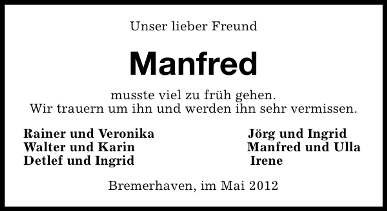 <p>Unser lieber Freund</p><p>Manfred<br />musste viel zu früh gehen.<br />Wir trauern um ihn und werden ihn sehr vermissen.<br />Rainer und Veronika<br />Walter und Karin<br />Detlef und Ingrid</p><p>Jörg und Ingrid<br />Manfred und Ulla<br />Irene</p><p>Bremerhaven, im Mai 2012</p>