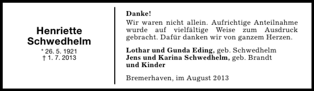 <p>Henriette<br />Schwedhelm<br />* 26. 5. 1921<br />† 1. 7. 2013</p><p>Danke!<br />Wir waren nicht allein. Aufrichtige Anteilnahme<br />wurde auf vielfältige Weise zum Ausdruck<br />gebracht. Dafür danken wir von ganzem Herzen.<br />Lothar und Gunda Eding, geb. Schwedhelm<br />Jens und Karina Schwedhelm, geb. Brandt<br />und Kinder<br />Bremerhaven, im August 2013</p>