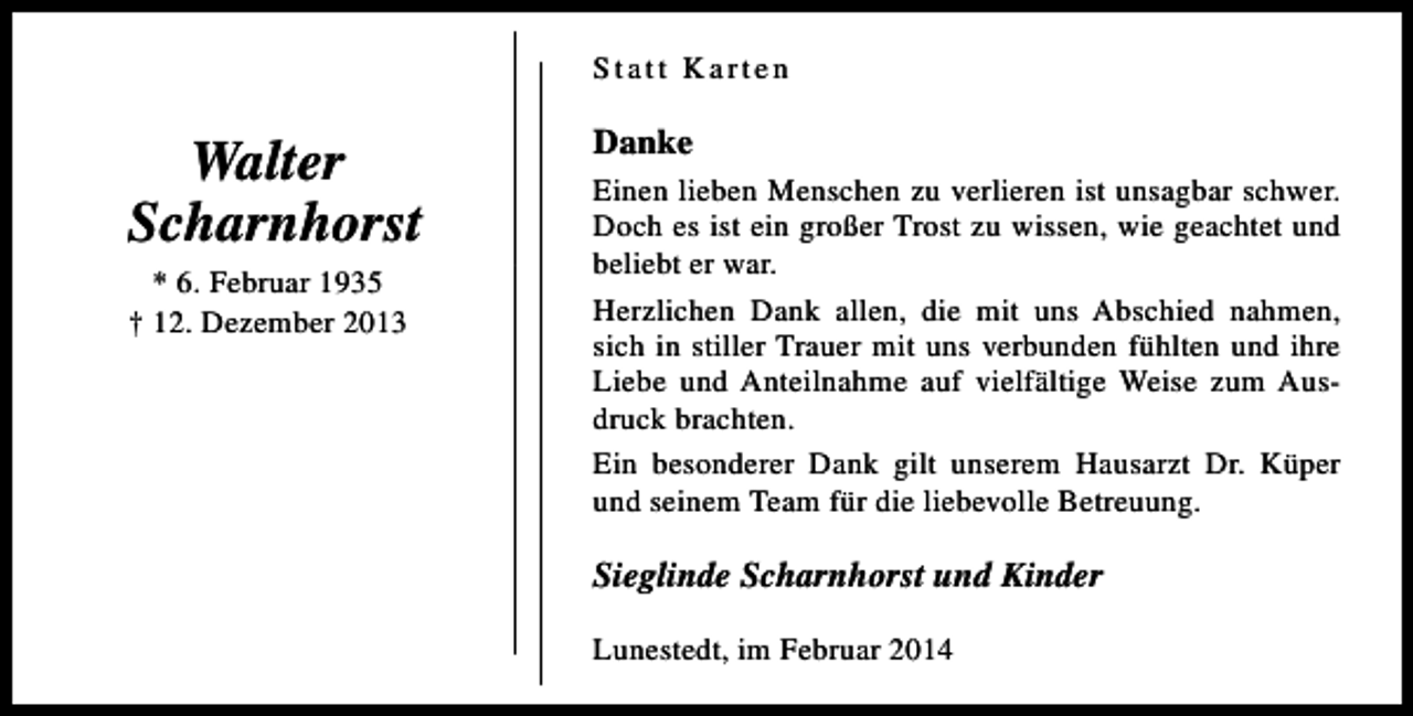 <p>Statt Karten</p><p>Walter<br />Scharnhorst<br />* 6. Februar 1935<br />† 12. Dezember 2013</p><p>Danke<br />Einen lieben Menschen zu verlieren ist unsagbar schwer.<br />Doch es ist ein großer Trost zu wissen, wie geachtet und<br />beliebt er war.<br />Herzlichen Dank allen, die mit uns Abschied nahmen,<br />sich in stiller Trauer mit uns verbunden fühlten und ihre<br />Liebe und Anteilnahme auf vielfältige Weise zum Ausdruck brachten.<br />Ein besonderer Dank gilt unserem Hausarzt Dr. Küper<br />und seinem Team für die liebevolle Betreuung.</p><p>Sieglinde Scharnhorst und Kinder<br />Lunestedt, im Februar 2014</p>
