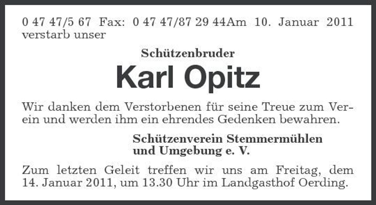 <p>0 47 47/5 67 Fax: 0 47 47/87 29 44Am 10. Januar 2011 verstarb unser<br />Schützenbruder<br />Karl Opitz<br />Wir danken dem Verstorbenen für seine Treue zum Verein und werden ihm ein ehrendes Gedenken bewahren.<br />Schützenverein Stemmermühlen<br />und Umgebung e. V.<br />Zum letzten Geleit treffen wir uns am Freitag, dem<br />14. Januar 2011, um 13.30 Uhr im Landgasthof Oerding.</p>