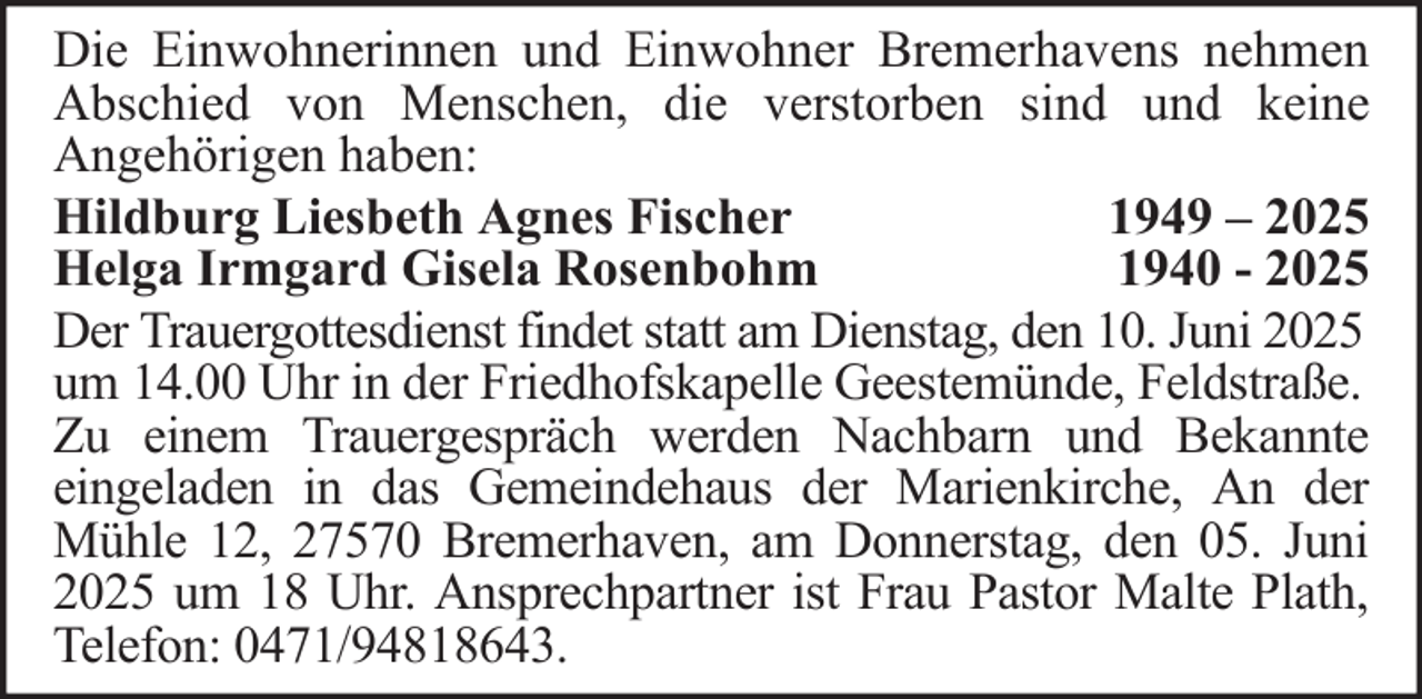 <p>Die Einwohnerinnen und Einwohner Bremerhavens nehmen<br />Abschied von Menschen, die verstorben sind und keine<br />Angehörigen haben:<br />Hildburg Liesbeth Agnes Fischer<br />1949 – 2025<br />Helga Irmgard Gisela Rosenbohm<br />1940 - 2025<br />Der Trauergottesdienst findet statt am Dienstag, den 10. Juni 2025<br />um 14.00 Uhr in der Friedhofskapelle Geestemünde, Feldstraße.<br />Zu einem Trauergespräch werden Nachbarn und Bekannte<br />eingeladen in das Gemeindehaus der Marienkirche, An der<br />Mühle 12, 27570 Bremerhaven, am Donnerstag, den 05. Juni<br />2025 um 18 Uhr. Ansprechpartner ist Frau Pastor Malte Plath,<br />Telefon: 0471/94818643.</p>