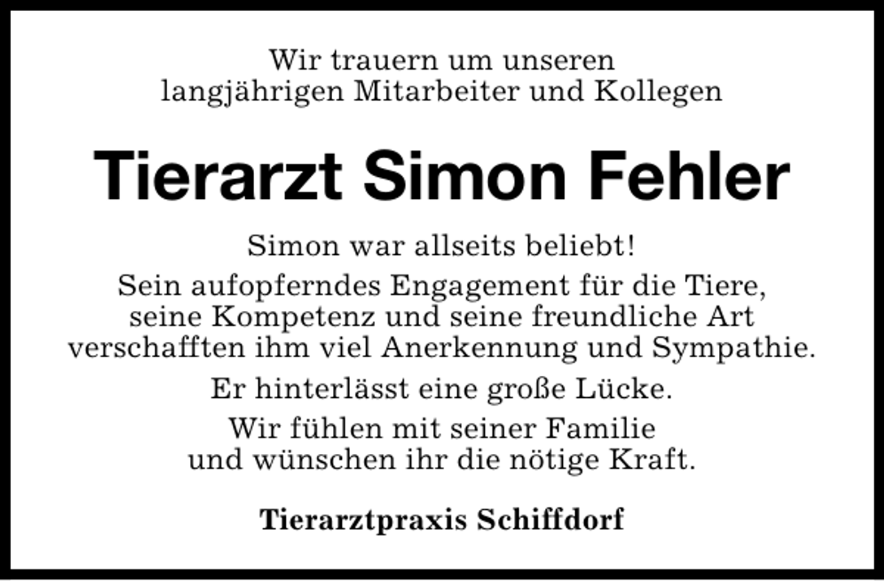 <p>Wir trauern um unseren<br />langjährigen Mitarbeiter und Kollegen</p><p>Tierarzt Simon Fehler<br />Simon war allseits beliebt!<br />Sein aufopferndes Engagement für die Tiere,<br />seine Kompetenz und seine freundliche Art<br />verschafften ihm viel Anerkennung und Sympathie.<br />Er hinterlässt eine große Lücke.<br />Wir fühlen mit seiner Familie<br />und wünschen ihr die nötige Kraft.<br />Tierarztpraxis Schiffdorf</p>