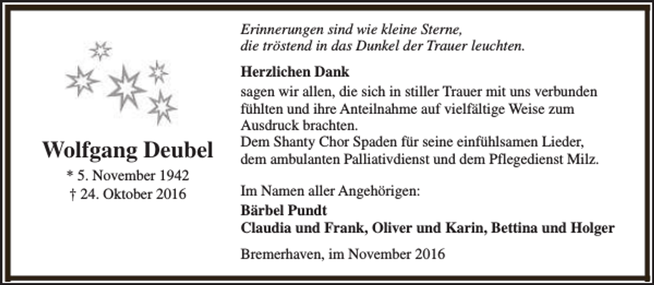 <p>Erinnerungen sind wie kleine Sterne,<br />die tröstend in das Dunkel der Trauer leuchten.</p><p>Wolfgang Deubel<br />* 5. November 1942<br />† 24. Oktober 2016</p><p>Herzlichen Dank<br />sagen wir allen, die sich in stiller Trauer mit uns verbunden<br />fühlten und ihre Anteilnahme auf vielfältige Weise zum<br />Ausdruck brachten.<br />Dem Shanty Chor Spaden für seine einfühlsamen Lieder,<br />dem ambulanten Palliativdienst und dem Pflegedienst Milz.<br />Im Namen aller Angehörigen:<br />Bärbel Pundt<br />Claudia und Frank, Oliver und Karin, Bettina und Holger<br />Bremerhaven, im November 2016</p>