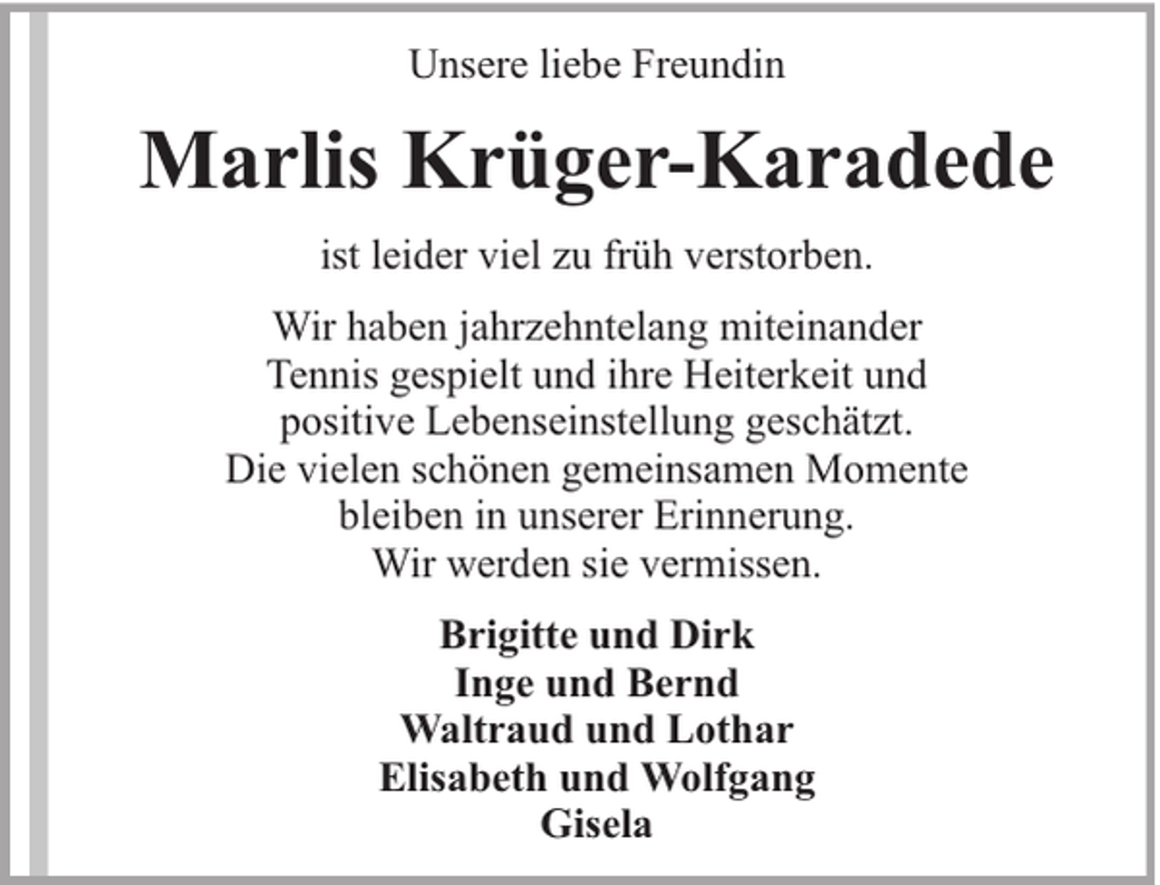 <p>Unsere liebe Freundin</p><p>Marlis Krüger-Karadede<br />ist leider viel zu früh verstorben.<br />Wir haben jahrzehntelang miteinander<br />Tennis gespielt und ihre Heiterkeit und<br />positive Lebenseinstellung geschätzt.<br />Die vielen schönen gemeinsamen Momente<br />bleiben in unserer Erinnerung.<br />Wir werden sie vermissen.<br />Brigitte und Dirk<br />Inge und Bernd<br />Waltraud und Lothar<br />Elisabeth und Wolfgang<br />Gisela</p>