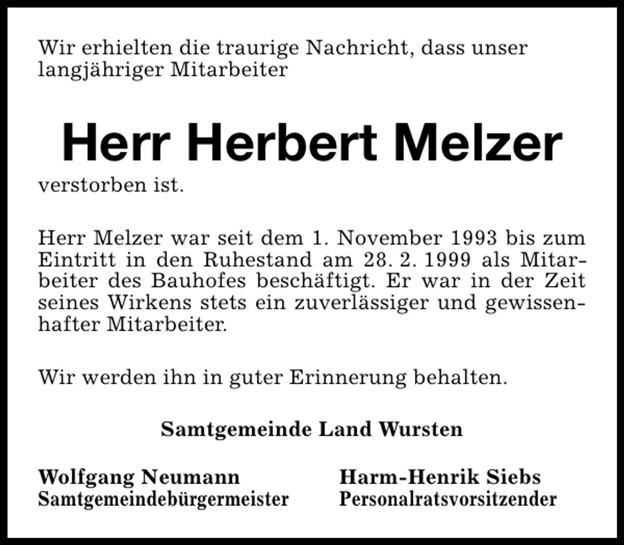 <p>Wir erhielten die traurige Nachricht, dass unser<br />langjähriger Mitarbeiter</p><p>Herr Herbert Melzer</p><p>verstorben ist.</p><p>Herr Melzer war seit dem 1. November 1993 bis zum<br />Eintritt in den Ruhestand am 28. 2. 1999 als Mitarbeiter des Bauhofes beschäftigt. Er war in der Zeit<br />seines Wirkens stets ein zuverlässiger und gewissenhafter Mitarbeiter.<br />Wir werden ihn in guter Erinnerung behalten.<br />Samtgemeinde Land Wursten<br />Wolfgang Neumann<br />Samtgemeindebürgermeister</p><p>Harm-Henrik Siebs<br />Personalratsvorsitzender</p>
