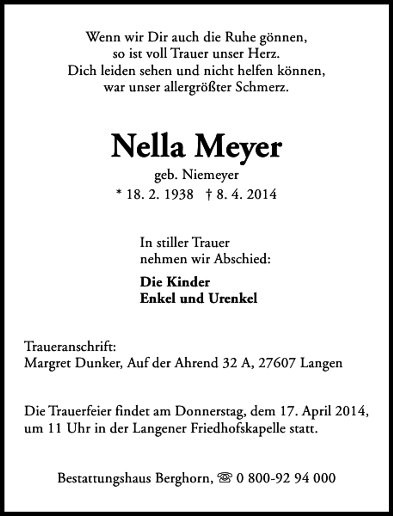 <p>Wenn wir Dir auch die Ruhe gönnen,<br />so ist voll Trauer unser Herz.<br />Dich leiden sehen und nicht helfen können,<br />war unser allergrößter Schmerz.</p><p>Nella Meyer<br />geb. Niemeyer<br />* 18. 2. 1938 † 8. 4. 2014<br />In stiller Trauer<br />nehmen wir Abschied:<br />Die Kinder<br />Enkel und Urenkel<br />Traueranschrift:<br />Margret Dunker, Auf der Ahrend 32 A, 27607 Langen<br />Die Trauerfeier findet am Donnerstag, dem 17. April 2014,<br />um 11 Uhr in der Langener Friedhofskapelle statt.<br />Bestattungshaus Berghorn, s 0 800-92 94 000</p>