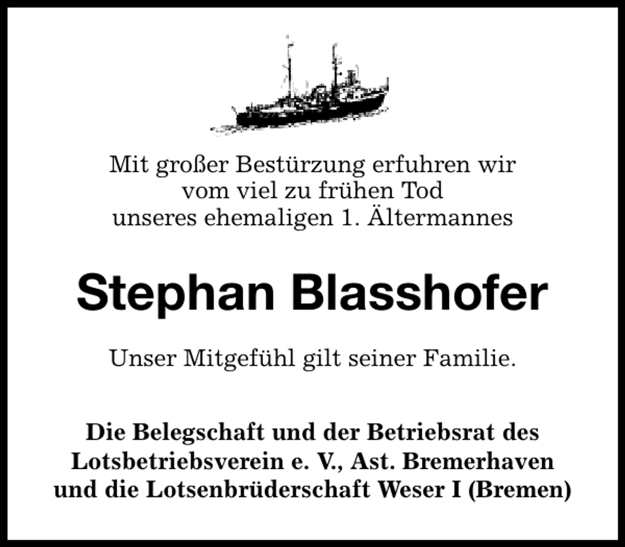 <p>Mit großer Bestürzung erfuhren wir<br />vom viel zu frühen Tod<br />unseres ehemaligen 1. Ältermannes</p><p>Stephan Blasshofer<br />Unser Mitgefühl gilt seiner Familie.<br />Die Belegschaft und der Betriebsrat des<br />Lotsbetriebsverein e. V., Ast. Bremerhaven<br />und die Lotsenbrüderschaft Weser I (Bremen)</p>
