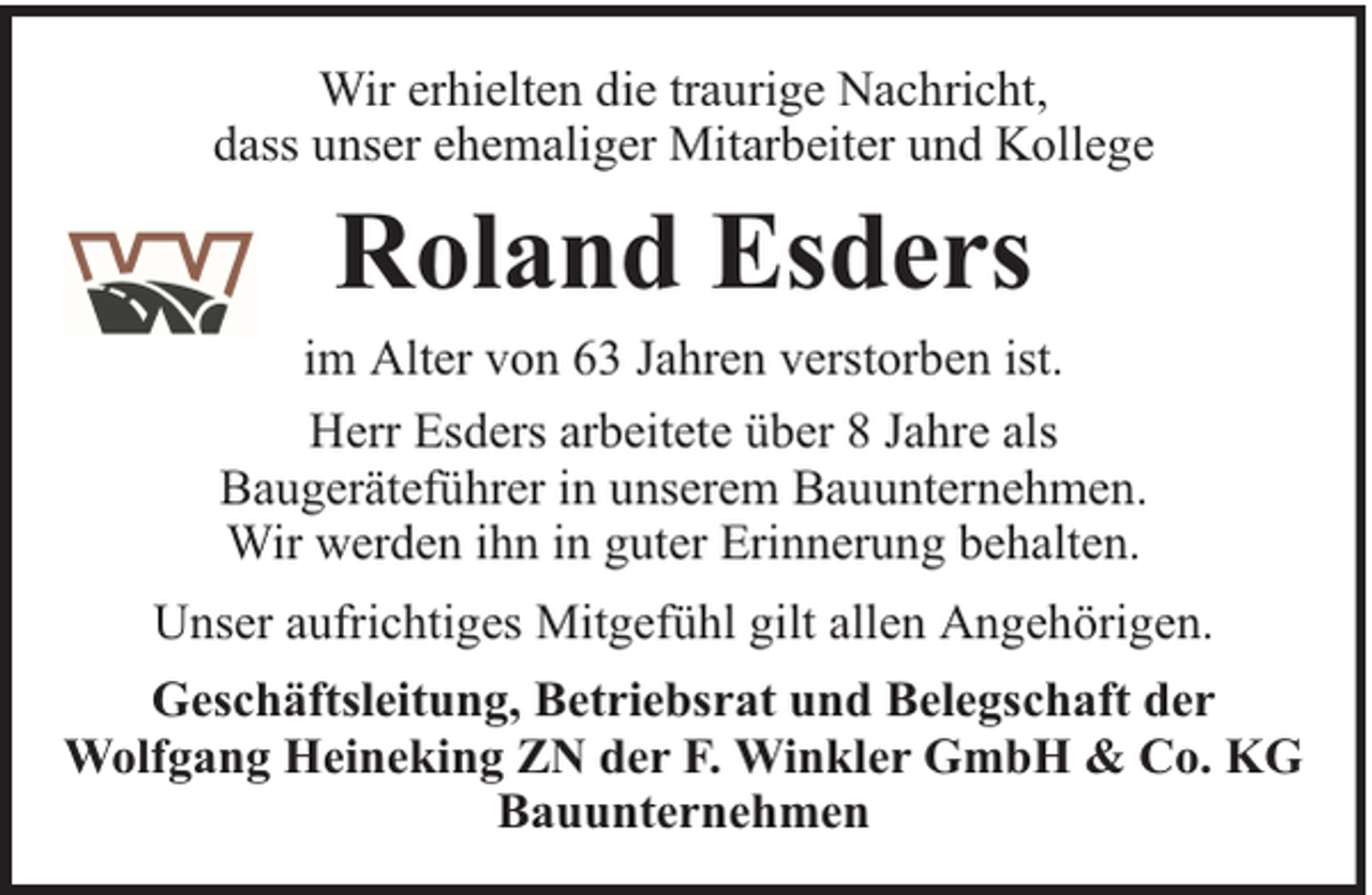 <p>Wir erhielten die traurige Nachricht,<br />dass unser ehemaliger Mitarbeiter und Kollege</p><p>Roland Esders<br />im Alter von 63 Jahren verstorben ist.<br />Herr Esders arbeitete über 8 Jahre als<br />Baugeräteführer in unserem Bauunternehmen.<br />Wir werden ihn in guter Erinnerung behalten.<br />Unser aufrichtiges Mitgefühl gilt allen Angehörigen.<br />Geschäftsleitung, Betriebsrat und Belegschaft der<br />Wolfgang Heineking ZN der F. Winkler GmbH &amp; Co. KG<br />Bauunternehmen</p>