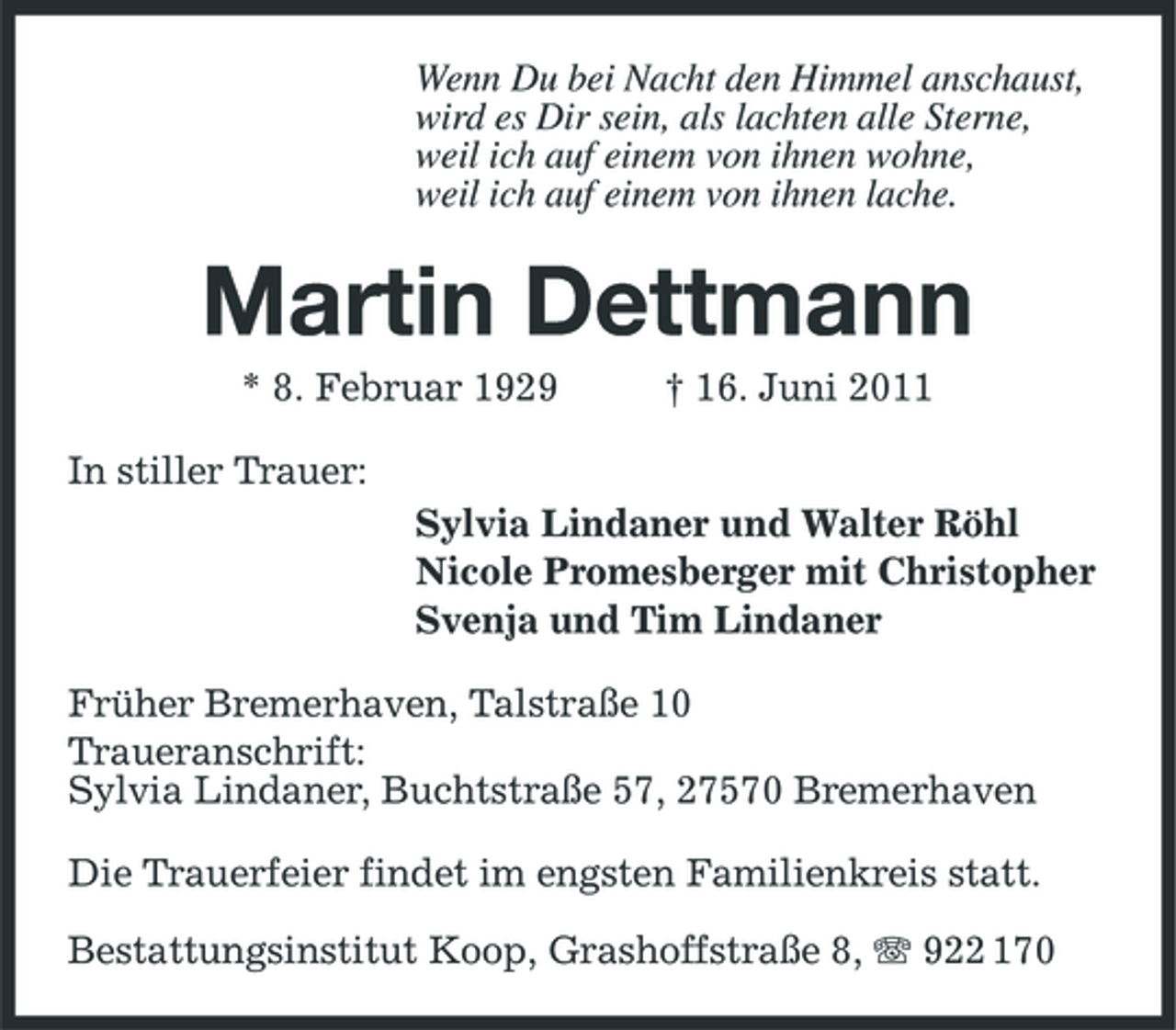 <p>Wenn Du bei Nacht den Himmel anschaust, wird es Dir sein, als lachten alle Sterne, weil ich auf einem von ihnen wohne, weil ich auf einem von ihnen lache.</p><p>Martin Dettmann<br />* 8. Februar 1929 In stiller Trauer: Sylvia Lindaner und Walter Röhl Nicole Promesberger mit Christopher Svenja und Tim Lindaner Früher Bremerhaven, Talstraße 10 Traueranschrift: Sylvia Lindaner, Buchtstraße 57, 27570 Bremerhaven Die Trauerfeier findet im engsten Familienkreis statt. Bestattungsinstitut Koop, Grashoffstraße 8, 922 170 † 16. Juni 2011</p>